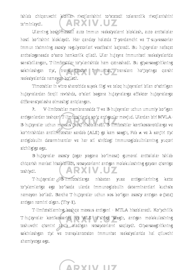 ishlab chiqaruvchi klonlar rivojlanishini to’xtatadi tolerantlik rivojlanishini ta’minlaydi. Ularning bosh massali auto immun reaksiyalarni bloklash, auto antitelolar hosil bo’lishini bloklaydi. Har qanday holatda T-yordamchi va T-supressorlar immun tizimning asosiy regulyatorlari vazifasini bajaradi. Bu hujayralar nafaqat antitelogenezda o’zaro hamkorlik qiladi. Ular hujayra immuniteti reaksiyalarida sensibillangan, T-limfotsitlar to’planishida ham qatnashadi. Bu gipersezgirlikning sekinlashgan tipi, translantatsion immunitet, translant ho’jayinga qarshi reaksiyalarida namayon bo’ladi. Timotsitlar in vitro sharoitida suyak iligi va taloq hujayralari bilan o’stirilgan hujayralardan farqli ravishda, o’zlari begona hujayralarga effektor hujayralarga differensiyalasha olmasligi aniqlangan. 2. V-limfotsitlar membranasida T-va B-hujayralar uchun umumiy bo’lgan antigenlardan tashqari T-limfotsitlarda yo’q antigenlar mavjud. Ulardan biri MVLA- B-hujayralar uchun maxsus (xos) hisoblanadi. B-limfotsitlar kortikosteroidlarga va ko’rinishidan antilimfotsitar zardob (ALS) ga kam sezgir, Fab ϰ va λ zanjiri tipi antiglobulin determinantlar va har xil sinfdagi immunoglobulinlarning yuqori zichligiga ega. B-hujayralar asosiy (agar yagona bo’lmasa) gumoral antitelolar ishlab chiqarish manbai hisoblanadi, retseptorlarni antigen molekulasining gapten qismiga tashiydi. T-hujayralar B-limfotsitlarga nisbatan yuza antigenlarining katta to’plamlariga ega bo’lsada ularda immunoglobulin determinantlari kuchsiz namoyon bo’ladi. Barcha T-hujayralar uchun xos bo’lgan asosiy antigen ɵ-(teta) antigen nomini olgan. (Thy-1). T-limfotsitlarning boshqa maxsus antigeni - MTLA hisoblanadi. Ko’pchilik T-hujayralar kortikosteriod va ALS ta’siriga sezgir, antigen molekulasining tashuvchi qismini tanib oladigan retseptorlarni saqlaydi. Gipersezgirlikning sekinlashgan tipi va transplantatsion immunitet reaksiyalarida hal qiluvchi ahamiyatga ega. 