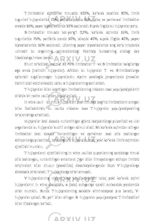 T-limfotsitlar sichqonlar timusida 100%, ko’krak oqsilida 80%, limfa tugunlari hujayralarida 70%, periferik qonda 65%, taloq va peritoneal limfotsitlar orasida 35%, peyer blyashkalarida 30% saqlanadi. Suyak iligida bu hujayralar yo’q. B-limfotsitlar timusda bor-yo’g’i 0,2%, ko’krak oqimida 15%, limfa tugunlarida 25%, periferik qonda 30%, taloqda 40%, suyak iligida 40%, peyer blyashkalarida 55% saqlanadi. Ularning peyer blyashkalarida eng ko’p miqdorda uchrashi bu organning parrandalardagi Fabritsiy bursasining analogi deb hisoblashga imkon beradi. Shuni ta’kidlash lozimki 10-20% limfotsitlar T- va B-limfotsitlar belgilariga ega emas (nolinchi hujayralar). Aftidan bu hujayralar T- va B-limfotsitlarga aylanishi tugallanmagan hujayralardir. Ayrim patologik jarayonlarda (masalan tizimli qizil volchankada) ushbu ɵ-hujayralarning soni ortadi. T-hujayralar bilan boyitilgan limfotsitlarning nisbatan toza populyatsiyalarini olishda bir necha usullardan foydalaniladi. In vitro usuli - bu timus hujayralari yoki timusga bog’liq limfotsitlarni antigen bilan faollashtirish; bu usulda nisbatan toza T-hujayralar populyatsiyasining to’planishiga erishiladi. Hujayralar letal dozada nurlantirilgan gibrid resipientlarga yuboriladi va ular organizmda bu hujayralar kuchli antigen stimul oladi. M: ko’krak oqimidan olingan limfotsitlar letal dozada nurlantirilgan va ayrisimon bezi olib tashlangan sichqonlarga yuboriladi, to’plangan T-hujayralar taloq yoki ko’krak limfa oqimidan ajratilishi mumkin. T-hujayralarni ajratilishining in vitro usulida quyonlarning zardobiga timusi olib tashlangan, nurlantirilgan embrional jigar bilan himoyalangan sichqon limfoid to’qimalari bilan chuqur (yaxshilab) absorbsiyalanganda faqat V-hujayralarga sitotoksik ta’sir etadi. T-hujayralarga ta’sir etmaydi. V-hujayralarning nisbtan toza populyatsiyasini taloq yoki ko’krak oqimi hujayralarini in vitro sharoitida, ɵ (teta) antigeniga qarshi antizardob yordamida olish mumkin. Bunda T-hujayralarning selektiv eliminatsiyasi yuz beradi, V- hujayralar qoladi. Bu yo’l bilan olingan B -hujayralar populyatsiyasi T-limfotsitlari bilan ifloslangan bo’ladi. 