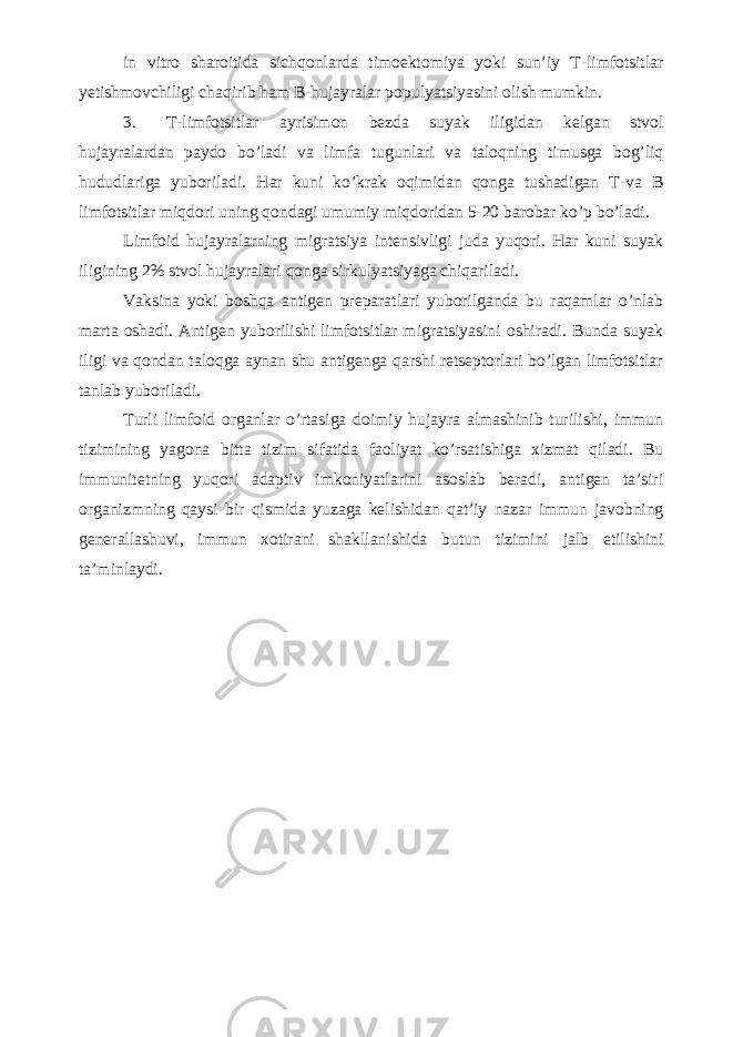 in vitro sharoitida sichqonlarda timoektomiya yoki sun’iy T-limfotsitlar yetishmovchiligi chaqirib ham B-hujayralar populyatsiyasini olish mumkin. 3. T-limfotsitlar ayrisimon bezda suyak iligidan kelgan stvol hujayralardan paydo bo’ladi va limfa tugunlari va taloqning timusga bog’liq hududlariga yuboriladi. Har kuni ko’krak oqimidan qonga tushadigan T-va B limfotsitlar miqdori uning qondagi umumiy miqdoridan 5-20 barobar ko’p bo’ladi. Limfoid hujayralarning migratsiya intensivligi juda yuqori. Har kuni suyak iligining 2% stvol hujayralari qonga sirkulyatsiyaga chiqariladi. Vaksina yoki boshqa antigen preparatlari yuborilganda bu raqamlar o’nlab marta oshadi. Antigen yuborilishi limfotsitlar migratsiyasini oshiradi. Bunda suyak iligi va qondan taloqga aynan shu antigenga qarshi retseptorlari bo’lgan limfotsitlar tanlab yuboriladi. Turli limfoid organlar o’rtasiga doimiy hujayra almashinib turilishi, immun tizimining yagona bitta tizim sifatida faoliyat ko’rsatishiga xizmat qiladi. Bu immunitetning yuqori adaptiv imkoniyatlarini asoslab beradi, antigen ta’siri organizmning qaysi bir qismida yuzaga kelishidan qat’iy nazar immun javobning generallashuvi, immun xotirani shakllanishida butun tizimini jalb etilishini ta’minlaydi. 