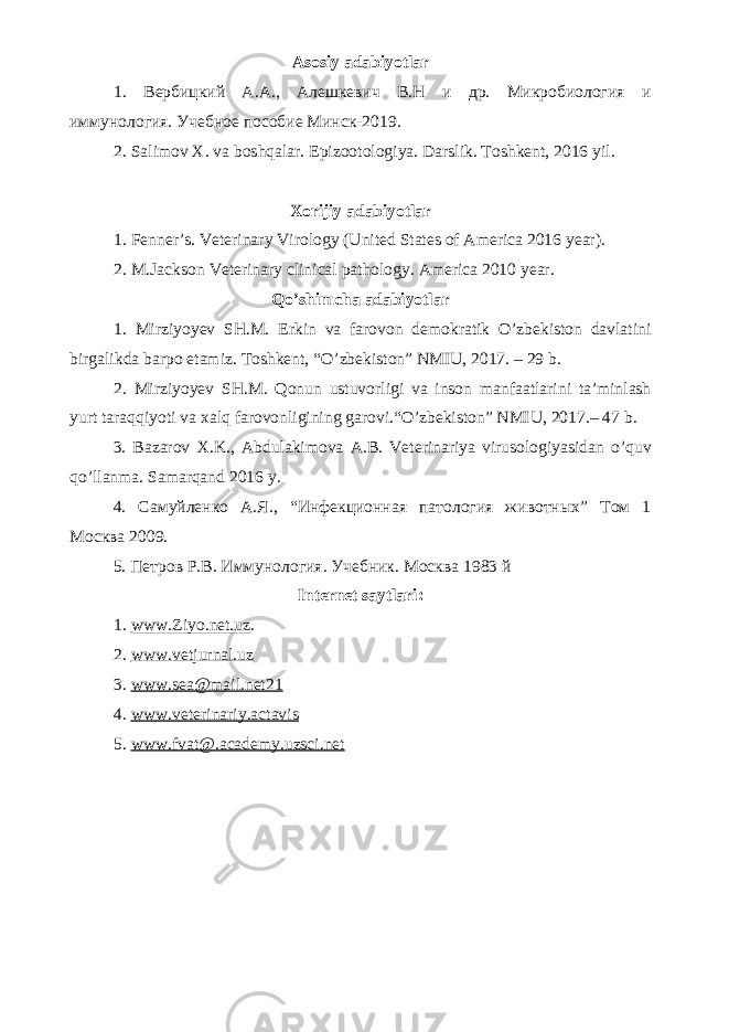 Asosiy adabiyotlar 1. Вербицкий А.А., Алешкевич В.Н и др. Микробиология и иммунология. Учебное пособие Минск-2019. 2. Salimov X. va boshqalar. Epizootologiya. Darslik. Toshkent, 2016 yil . Xorijiy adabiyotlar 1. Fenner’s. Veterinary Virology (United States of America 2016 year). 2. M.Jackson Veterinary clinical pathology. America 2010 year. Qo’shimcha adabiyotlar 1. Mirziyoyev SH.M. Erkin va farovon demokratik O’zbekiston davlatini birgalikda barpo etamiz. Toshkent, “O’zbekiston” NMIU, 2017. – 29 b. 2. Mirziyoyev SH.M. Qonun ustuvorligi va inson manfaatlarini ta’minlash yurt taraqqiyoti va xalq farovonligining garovi.“O’zbekiston” NMIU, 2017.– 47 b. 3 . Bazarov X.K., Abdulakimova A.B. Veterinariya virusologiyasidan o ’ quv qo ’ llanma. Samarqand 2016 y. 4. Самуйленко А.Я., “Инфекционная патология животных” Том 1 Москва 2009. 5. Петров Р.В. Иммунология. Учебник. Москва 1983 й Internet saytlari : 1 . www.Ziyo.net.uz . 2. www.vetjurnal.uz 3. www.sea@mail.net21 4. www.veterinariy.actavis 5. www. fvat@.academy.uzsci.net 