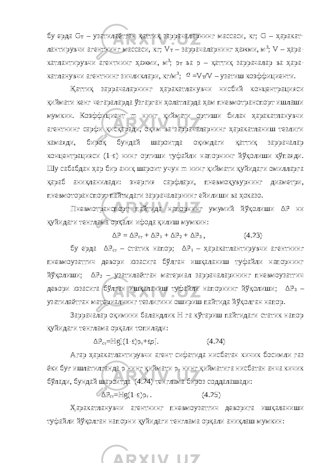 бу ерда G T – узатилаётган қаттиқ заррачаларнинг массаси, кг; G – ҳаракат- лантирувчи агентнинг массаси, кг; V Т – заррачаларнинг ҳажми, м 3 ; V – ҳара- катлантирувчи агентнинг ҳажми, м 3 ; ρ T ва ρ – қаттиқ заррачалар ва ҳара- катланувчи агентнинг зичликлари, кг/м 3 ; a =V T /V – узатиш коэффициенти. Қаттиқ заррачаларнинг ҳаракатланувчи нисбий концентрацияси қиймати кенг чегараларда ўзгарган ҳолатларда ҳам пневмотранспорт ишлаши мумкин. Коэффициент m нинг қиймати ортиши билан ҳаракатланувчи агентнинг сарфи қисқаради, оқим ва заррачаларнинг ҳаракатланиш тезлиги камаяди, бироқ бундай шароитда оқимдаги қаттиқ заррачалар концентрацияси (1- ε ) нинг ортиши туфайли напорнинг йўқолиши кўпаяди. Шу сабабдан ҳар бир аниқ шароит учун m нинг қиймати қуйидаги омилларга қараб аниқланилади: энергия сарфлари, пневмоқувурнинг диаметри, пневмоторанспорт пайтидаги заррачаларнинг ейилиши ва ҳоказо. Пневмотранспорт пайтида напорнинг умумий йўқолиши Δ Р ни қуйидаги тенглама орқали ифода қилиш мумкин: Δ Р = Δ Р ст + Δ Р 1 + Δ Р 2 + Δ Р 3 , (4.23) бу ерда Δ Р ст – статик напор; Δ Р 1 – ҳаракатлантирувчи агентнинг пневмоузатгич девори юзасига бўлган ишқаланиш туфайли напорнинг йўқолиши; Δ Р 2 – узатилаётган материал заррачаларининг пневмоузатгич девори юзасига бўлган ишқаланиш туфайли напорнинг йўқолиши; Δ Р 3 – узатилаётган материалнинг тезлигини ошириш пайтида йўқолган напор. Заррачалар оқимини баландлик Н га кўтариш пайтидаги статик напор қуйидаги тенглама орқали топилади: ΔP ст = Hg [(1- ε ) ρ т + ε ρ ]. (4.24) Агар ҳаракатлантирувчи агент сифатида нисбатан кичик босимли газ ёки буғ ишлатилганда ρ нинг қиймати ρ т нинг қийматига нисбатан анча кичик бўлади, бундай шароитда (4.24) тенглама бироз соддалашади: ΔP ст = Hg (1- ε ) ρ т . (4.25) Ҳаракатланувчи агентнинг пневмоузатгич деворига ишқаланиши туфайли йўқолган напорни қуйидаги тенглама орқали аниқлаш мумкин: 