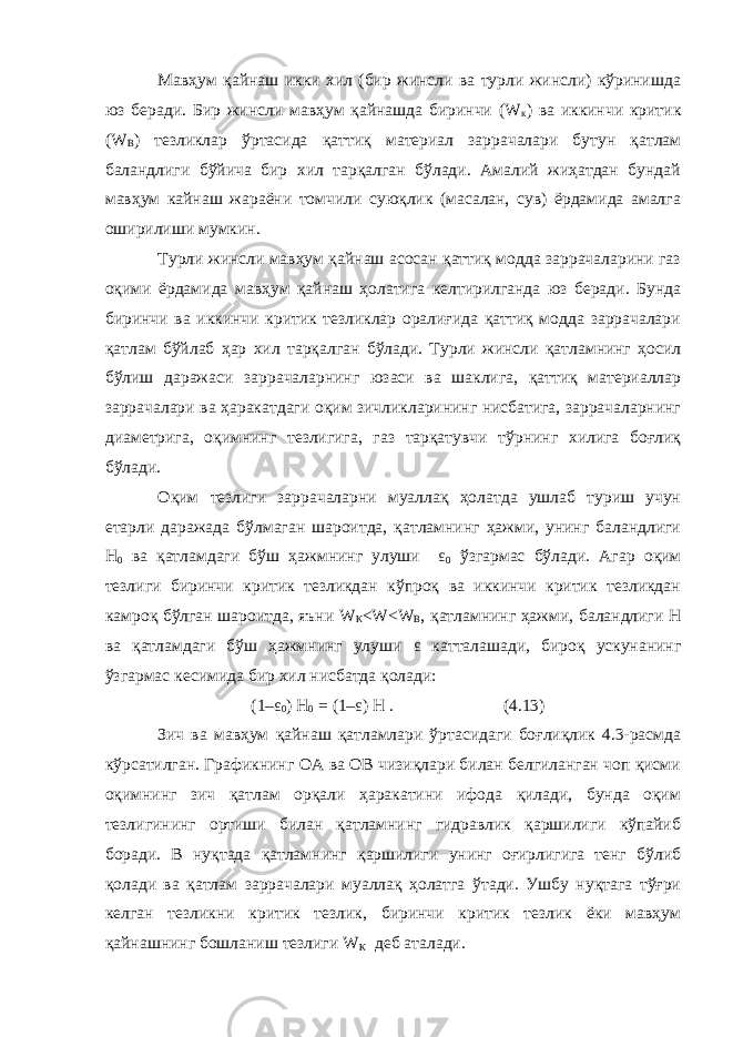 Мавҳум қайнаш икки хил (бир жинсли ва турли жинсли) кўринишда юз беради. Бир жинсли мавҳум қайнашда биринчи (W к ) ва иккинчи критик (W В ) тезликлар ўртасида қаттиқ материал заррачалари бутун қатлам баландлиги бўйича бир хил тарқалган бўлади. Амалий жиҳатдан бундай мавҳум кайнаш жараёни томчили суюқлик (масалан, сув) ёрдамида амалга оширилиши мумкин. Турли жинсли мавҳум қайнаш асосан қаттиқ модда заррачаларини газ оқими ёрдамида мавҳум қайнаш ҳолатига келтирилганда юз беради. Бунда биринчи ва иккинчи критик тезликлар оралиғида қаттиқ модда заррачалари қатлам бўйлаб ҳар хил тарқалган бўлади. Турли жинсли қатламнинг ҳосил бўлиш даражаси заррачаларнинг юзаси ва шаклига, қаттиқ материаллар заррачалари ва ҳаракатдаги оқим зичликларининг нисбатига, заррачаларнинг диаметрига, оқимнинг тезлигига, газ тарқатувчи тўрнинг хилига боғлиқ бўлади. Оқим тезлиги заррачаларни муаллақ ҳолатда ушлаб туриш учун етарли даражада бўлмаган шароитда, қатламнинг ҳажми, унинг баландлиги Н 0 ва қатламдаги бўш ҳажмнинг улуши ε 0 ўзгармас бўлади. Агар оқим тезлиги биринчи критик тезликдан кўпроқ ва иккинчи критик тезликдан камроқ бўлган шароитда, яъни W К <W<W В , қатламнинг ҳажми, баландлиги Н ва қатламдаги бўш ҳажмнинг улуши ε катталашади, бироқ ускунанинг ўзгармас кесимида бир хил нисбатда қолади: (1– ε 0 ) Н 0 = (1– ε ) Н . (4.13) Зич ва мавҳум қайнаш қатламлари ўртасидаги боғлиқлик 4.3-расмда кўрсатилган. Графикнинг ОА ва ОВ чизиқлари билан белгиланган чоп қисми оқимнинг зич қатлам орқали ҳаракатини ифода қилади, бунда оқим тезлигининг ортиши билан қатламнинг гидравлик қаршилиги кўпайиб боради. В нуқтада қатламнинг қаршилиги унинг оғирлигига тенг бўлиб қолади ва қатлам заррачалари муаллақ ҳолатга ўтади. Ушбу нуқтага тўғри келган тезликни критик тезлик, биринчи критик тезлик ёки мавҳум қайнашнинг бошланиш тезлиги W К деб аталади. 