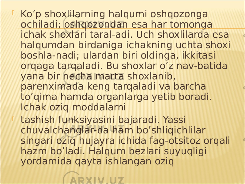  Ko’p shoxlilarning halqumi oshqozonga ochiladi; oshqozondan esa har tomonga ichak shoxlari taral-adi. Uch shoxlilarda esa halqumdan birdaniga ichakning uchta shoxi boshla-nadi; ulardan biri oldinga, ikkitasi orqaga tarqaladi. Bu shoxlar o’z nav-batida yana bir necha marta shoxlanib, parenximada keng tarqaladi va barcha to’qima hamda organlarga yetib boradi. Ichak oziq moddalarni  tashish funksiyasini bajaradi. Yassi chuvalchanglar-da ham bo’shliqichlilar singari oziq hujayra ichida fag-otsitoz orqali hazm bo’ladi. Halqum bezlari suyuqligi yordamida qayta ishlangan oziq 