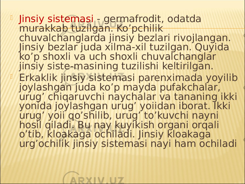  Jinsiy sistemasi - germafrodit, odatda murakkab tuzilgan. Ko’pchilik chuvalchanglarda jinsiy bezlari rivojlangan. Jinsiy bezlar juda xilma-xil tuzilgan. Quyida ko’p shoxli va uch shoxli chuvalchanglar jinsiy siste-masining tuzilishi keltirilgan.  Erkaklik jinsiy sistemasi parenximada yoyilib joylashgan juda ko’p mayda pufakchalar, urug’ chiqaruvchi naychalar va tananing ikki yonida joylashgan urug’ yoiidan iborat. Ikki urug’ yoii qo’shilib, urug’ to’kuvchi nayni hosil qiladi. Bu nay kuyikish organi orqali o’tib, kloakaga ochiladi. Jinsiy kloakaga urg’ochilik jinsiy sistemasi nayi ham ochiladi 