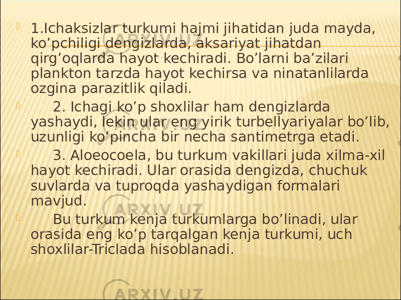  1.Ich а ksizl а r turkumi h а jmi jih а tid а n jud а m а yd а , ko’pchiligi dengizl а rd а , а ks а riyat jih а td а n qirg’oql а rd а h а yot kechir а di. Bo’l а rni b а ’zil а ri pl а nkton t а rzd а h а yot kechirs а v а nin а t а nlil а rd а ozgin а p а r а zitlik qil а di.  2. Ich а gi ko’p shoxlil а r h а m dengizl а rd а yash а ydi, lekin ul а r eng yirik turbellyariyal а r bo’lib, uzunligi ko’pinch а bir nech а s а ntimetrg а et а di.  3. Aloeocoela, bu turkum v а kill а ri jud а xilm а -xil h а yot kechir а di. Ul а r or а sid а dengizd а , chuchuk suvl а rd а v а tuproqd а yash а ydig а n form а l а ri m а vjud.  Bu turkum kenj а turkuml а rg а bo’lin а di, ul а r or а sid а eng ko’p t а rq а lg а n kenj а turkumi, uch shoxlil а r-Triclada hisobl а n а di. 