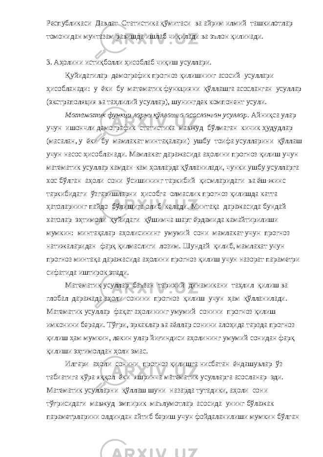 Республикаси Давлат Статистика қўмитаси ва айрим илмий ташкилотлар томонидан мунтазам равишда ишлаб чиқилади ва эълон қилинади. 3. Аҳолини истиқболли ҳисоблаб чиқиш усуллари. Қуйидагилар демографик прогноз қилишнинг асосий усуллари ҳисобланади: у ёки бу математик функцияни қўллашга асосланган усуллар (экстраполяция ва таҳлилий усуллар), шунингдек компонент усули. Математик функци ларни қўллашга асосланган усуллар. Айниқса улар учун ишончли демографик статистика мавжуд бўлмаган кичик ҳудудлар (масалан, у ёки бу мамлакат минтақалари) ушбу тоифа усулларини қўллаш учун насос ҳисобланади. Мамлакат даражасида аҳолини прогноз қилиш учун математик усуллар камдан-кам ҳолларда қўлланилади, чунки ушбу усулларга хос бўлган аҳоли сони ўсишининг таркибий қисмларидаги ва ёш-жинс таркибидаги ўзгаришларни ҳисобга олмаслик прогноз қилишда катта ҳатоларнинг пайдо бўлишига олиб келади. Минтақа даражасида бундай хатолар эҳтимоли қуйидаги қўшимча шарт ёрдамида камайтирилиши мумкин: минтақалар аҳолисининг умумий сони мамлакат учун прогноз натижаларидан фарқ қилмаслиги лозим. Шундай қилиб, мамлакат учун прогноз минтақа даражасида аҳолини прогноз қилиш учун назорат параметри сифатида иштирок этади. Математик усуллар баъзан тарихий динамикани таҳлил қилиш ва глобал даражада аҳоли сонини прогноз қилиш учун ҳам қўлланилади. Математик усуллар фақат аҳолининг умумий сонини прогноз қилиш имконини беради. Тўғри, эркаклар ва аёллар сонини алоҳида тарзда прогноз қилиш ҳам мумкин, лекин улар йиғиндиси аҳолининг умумий сонидан фарқ қилиши эҳтимолдан ҳоли эмас. Илгари аҳоли сонини прогноз қилишга нисбатан ёндашувлар ўз табиатига кўра яққол ёки яшринча математик усулларга асосланар эди. Математик усулларни қўллаш шуни назарда тутадики, аҳоли сони тўғрисидаги мавжуд эмпирик маълумотлар асосида унинг бўлажак параметрларини олдиндан айтиб бериш учун фойдаланилиши мумкин бўлган 