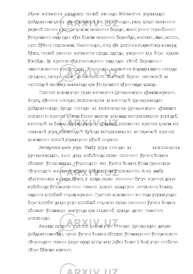 айрим математик ифодалар танлаб олинади. Математик усуллардан фойдаланиш қатор камчиликларга эга. Биринчидан, улар фақат аҳолининг умумий сонини прогноз қилиш имконини беради, лекин унинг таркибининг ўзгаришини олдиндан кўра билиш имконини бермайди, масалан, ёши, жинси, ирси бўйича тақсимлаш. Иккинчидан, агар кўп фактик маълумотлар мавжуд бўлса, танлаб олинган математик ифода, одатда, уларнинг ҳар бири орқали ўтмайди. Бу прогноз кўрсаткичларини олдиндан айтиб беришнинг ишончлилигини пасайтиради. Учинчидан, математик ёндашув шуни назарда тутадики, илгари аҳоли динамикасини белгилаб берган ижтимоий ва иқтисодий омиллар келажакда ҳам ўзгаришсиз кўринишда қолади. Прогноз қилиш учун турли математик функцияларни қўллаш мумкин. Бироқ, кўпинча чизиқли, экспоненциал ва мантиқий функциялардан фойдаланилади. Бунда чизиқли ва экспоненциал функцияларни қўллашга асосланган прогноз қилиш баъзан шартли равишда экстраполяцион усул деб, мантиқий ва бошқа функцияларни қўллашга асосланган прогноз қилиш эса таҳлилий усул номланади*. Қуйида экстраполяцион ва таҳлилий прогноз қилишнинг асосий усулларини кўриб чиқамиз. Экстрапол цион усул. Ушбу усул чизиқли ва экспоненциал функциялардан, яъни давр мобайнида аҳоли сонининг ўртача йиллик абсолют ўзгаришлари тўғрисидаги ёки ўртача йиллик ўсиш суръатлари тўғрисидаги маълумотлардан фойдаланишга асосланган. Агар ушбу кўрсаткичлар маълум бўлса, у ҳолда аҳоли сонининг бутун прогноз даври мобайнида ўзгармаслигини тахмин қилган ҳолда уни исталганча йиллар олдинга ҳисоблаб чиқиш мумкин. Прогноз қилишнинг энг сода усулларидан бири ҳисобот даври учун ҳисоблаб чиқилган аҳоли сонининг ўртача йиллик абсолют ўсишлари келгусида ҳам сақланиб қолади деган тахминга асосланади. Амалда аҳолини прогноз қилиш учун чизиқли функциядан деярли фойдаланилмайди, чунки ўртача йиллик абсолют ўсишларнинг ўзгармаслиги тўғрисидаги тахмин фақат жуда қисқа вақт (кўпи билан 5 йил) учун нисбатан тўғри бўлиши мумкин. 