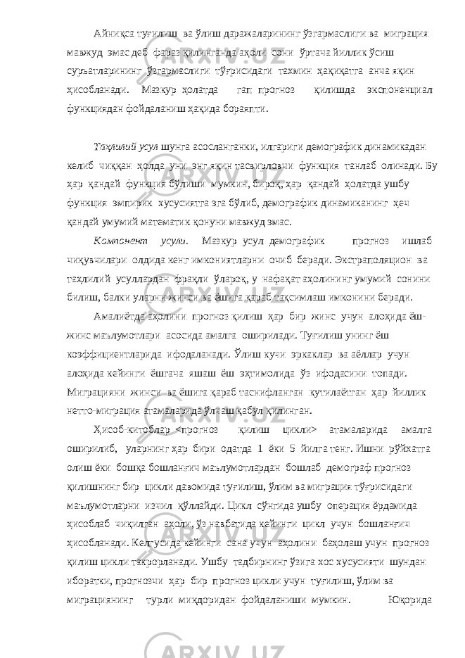 Айниқса туғилиш ва ўлиш даражаларининг ўзгармаслиги ва миграция мавжуд эмас деб фараз қилинганда аҳоли сони ўртача йиллик ўсиш суръатларининг ўзгармаслиги тўғрисидаги тахмин ҳақиқатга анча яқин ҳисобланади. Мазкур ҳолатда гап прогноз қилишда экспоненциал функциядан фойдаланиш ҳақида бораяпти. Таҳлилий усул шунга асосланганки, илгариги демографик динамикадан келиб чиққан ҳолда уни энг яқин тасвирловчи функция танлаб олинади. Бу ҳар қандай функция бўлиши мумкин, бироқ, ҳар қандай ҳолатда ушбу функция эмпирик хусусиятга эга бўлиб, демографик динамиканинг ҳеч қандай умумий математик қонуни мавжуд эмас. Компонент усули. Мазкур усул демографик прогноз ишлаб чиқувчилари олдида кенг имкониятларни очиб беради. Экстраполяцион ва таҳлилий усуллардан фрақли ўлароқ, у нафақат аҳолининг умумий сонини билиш, балки уларни жинси ва ёшига қараб тақсимлаш имконини беради. Амалиётда аҳолини прогноз қилиш ҳар бир жинс учун алоҳида ёш- жинс маълумотлари асосида амалга оширилади. Туғилиш унинг ёш коэффициентларида ифодаланади. Ўлиш кучи эркаклар ва аёллар учун алоҳида кейинги ёшгача яшаш ёш эҳтимолида ўз ифодасини топади. Миграцияни жинси ва ёшига қараб таснифланган кутилаётган ҳар йиллик нетто-миграция атамаларида ўлчаш қабул қилинган. Ҳисоб-китоблар <прогноз қилиш цикли> атамаларида амалга оширилиб, уларнинг ҳар бири одатда 1 ёки 5 йилга тенг. Ишни рўйхатга олиш ёки бошқа бошланғич маълумотлардан бошлаб демограф прогноз қилишнинг бир цикли давомида туғилиш, ўлим ва миграция тўғрисидаги маълумотларни изчил қўллайди. Цикл сўнгида ушбу операция ёрдамида ҳисоблаб чиқилган аҳоли, ўз навбатида кейинги цикл учун бошланғич ҳисобланади. Келгусида кейинги сана учун аҳолини баҳолаш учун прогноз қилиш цикли такрорланади. Ушбу тадбирнинг ўзига хос хусусияти шундан иборатки, прогнозчи ҳар бир прогноз цикли учун туғилиш, ўлим ва миграциянинг турли миқдоридан фойдаланиши мумкин. Юқорида 