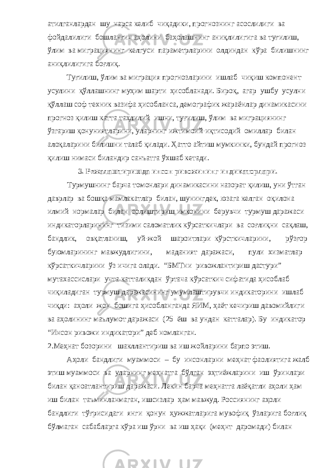 атилганлардан шу нарса келиб чиқадики, прогнознинг асослилиги ва фойдалилиги бошланғич аҳолини баҳолашнинг аниқлилигига ва туғилиш, ўлим ва миграциянинг келгуси параметрларини олдиндан кўра билишнинг аниқлилигига боғлиқ. Туғилиш, ўлим ва миграция прогнозларини ишлаб чиқиш компонент усулини қўллашнинг муҳим шарти ҳисобланади. Бироқ, агар ушбу усулни қўллаш соф техник вазифа ҳисобланса, демографик жараёнлар динамикасини прогноз қилиш катта таҳлилий ишни, туғилиш, ўлим ва миграциянинг ўзгариш қонуниятларини, уларнинг ижтимоий-иқтисодий омиллар билан алоқаларини билишни талаб қилади. Ҳатто айтиш мумкинки, бундай прогноз қилиш нимаси биландир санъатга ўхшаб кетади. 3. Режалаштиришда инсон ривожининг индикаторлари. Турмушнинг барча томонлари динамикасини назорат қилиш, уни ўтган даврлар ва бошқа мамлакатлар билан, шунингдек, юзага келган оқилона илмий нормалар билан солиштириш имконини берувчи турмуш даражаси индикаторларининг тизими саломатлик кўрсаткичлари ва соғлиқни сақлаш, бандлик, овқатланиш, уй-жой шароитлари кўрсткичларини, рўзғор буюмларининг мавжудлигини, маданият даражаси, пули хизматлар кўрсаткичларини ўз ичига олади. “БМТни ривожлантириш дастури” мутахассислари учта катталикдан ўртача кўрсаткич сифатида ҳисоблаб чиқиладиган турмуш даражасининг умумлаштирувчи индикаторини ишлаб чиқди: аҳоли жон бошига ҳисобланганда ЯИМ, ҳаёт кечириш давомийлиги ва аҳолининг маълумот даражаси (25 ёш ва ундан катталар). Бу индикатор “Инсон ривожи индикатори” деб номланган. 2.Меҳнат бозорини шакллантириш ва иш жойларини барпо этиш. Аҳоли бандлиги муаммоси – бу инсонларни меҳнат фаолиятига жалб этиш муаммоси ва уларнинг меҳнатга бўлган эҳтиёжларини иш ўринлари билан қаноатлантириш даражаси. Лекин барча меҳнатга лаёқатли аҳоли ҳам иш билан таъминланмаган, ишсизлар ҳам мавжуд. Россиянинг аҳоли бандлиги тўғрисидаги янги қонун ҳужжатларига мувофиқ ўзларига боғлиқ бўлмаган сабабларга кўра иш ўрни ва иш ҳақи (меҳнт даромади) билан 