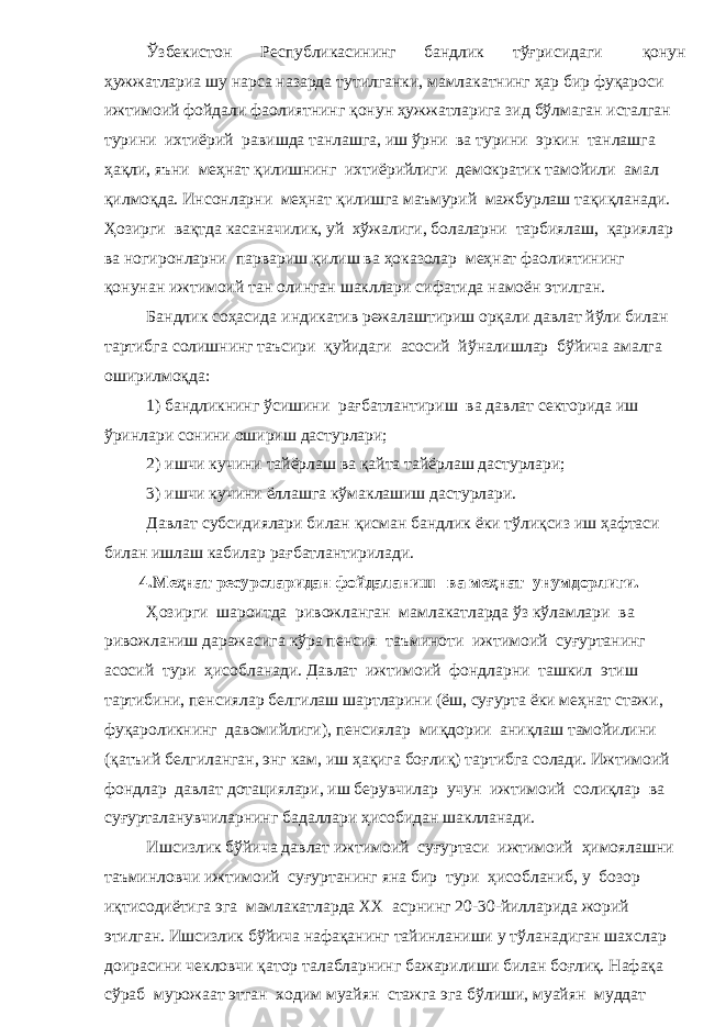 Ўзбекистон Республикасининг бандлик тўғрисидаги қонун ҳужжатлариа шу нарса назарда тутилганки, мамлакатнинг ҳар бир фуқароси ижтимоий фойдали фаолиятнинг қонун ҳужжатларига зид бўлмаган исталган турини ихтиёрий равишда танлашга, иш ўрни ва турини эркин танлашга ҳақли, яъни меҳнат қилишнинг ихтиёрийлиги демократик тамойили амал қилмоқда. Инсонларни меҳнат қилишга маъмурий мажбурлаш тақиқланади. Ҳозирги вақтда касаначилик, уй хўжалиги, болаларни тарбиялаш, қариялар ва ногиронларни парвариш қилиш ва ҳоказолар меҳнат фаолиятининг қонунан ижтимоий тан олинган шакллари сифатида намоён этилган. Бандлик соҳасида индикатив режалаштириш орқали давлат йўли билан тартибга солишнинг таъсири қуйидаги асосий йўналишлар бўйича амалга оширилмоқда: 1) бандликнинг ўсишини рағбатлантириш ва давлат секторида иш ўринлари сонини ошириш дастурлари; 2) ишчи кучини тайёрлаш ва қайта тайёрлаш дастурлари; 3) ишчи кучини ёллашга кўмаклашиш дастурлари. Давлат субсидиялари билан қисман бандлик ёки тўлиқсиз иш ҳафтаси билан ишлаш кабилар рағбатлантирилади. 4.Меҳнат ресурсларидан фойдаланиш ва меҳнат унумдорлиги. Ҳозирги шароитда ривожланган мамлакатларда ўз кўламлари ва ривожланиш даражасига кўра пенсия таъминоти ижтимоий суғуртанинг асосий тури ҳисобланади. Давлат ижтимоий фондларни ташкил этиш тартибини, пенсиялар белгилаш шартларини (ёш, суғурта ёки меҳнат стажи, фуқароликнинг давомийлиги), пенсиялар миқдории аниқлаш тамойилини (қатъий белгиланган, энг кам, иш ҳақига боғлиқ) тартибга солади. Ижтимоий фондлар давлат дотациялари, иш берувчилар учун ижтимоий солиқлар ва суғурталанувчиларнинг бадаллари ҳисобидан шаклланади. Ишсизлик бўйича давлат ижтимоий суғуртаси ижтимоий ҳимоялашни таъминловчи ижтимоий суғуртанинг яна бир тури ҳисобланиб, у бозор иқтисодиётига эга мамлакатларда ХХ асрнинг 20-30-йилларида жорий этилган. Ишсизлик бўйича нафақанинг тайинланиши у тўланадиган шахслар доирасини чекловчи қатор талабларнинг бажарилиши билан боғлиқ. Нафақа сўраб мурожаат этган ходим муайян стажга эга бўлиши, муайян муддат 