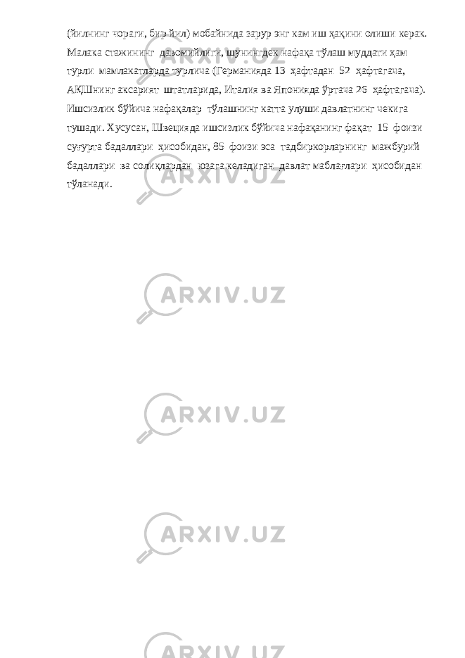 (йилнинг чораги, бир йил) мобайнида зарур энг кам иш ҳақини олиши керак. Малака стажининг давомийлиги, шунингдек нафақа тўлаш муддати ҳам турли мамлакатларда турлича (Германияда 13 ҳафтадан 52 ҳафтагача, АҚШнинг аксарият штатларида, Италия ва Японияда ўртача 26 ҳафтагача). Ишсизлик бўйича нафақалар тўлашнинг катта улуши давлатнинг чекига тушади. Хусусан, Швецияда ишсизлик бўйича нафақанинг фақат 15 фоизи суғурта бадаллари ҳисобидан, 85 фоизи эса тадбиркорларнинг мажбурий бадаллари ва солиқлардан юзага келадиган давлат маблағлари ҳисобидан тўланади. 