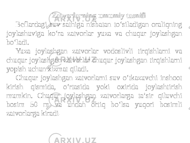 Zatvorlarning umumiy tasnifi Beflardagi suv sathiga nisbatan to‘siladigan oraliqning joylashuviga ko‘ra zatvorlar yuza va chuqur joylashgan bo‘ladi. Yuza joylashgan zatvorlar vodoslivli tirqishlarni va chuqur joylashgan zatvorlar chuqur joylashgan tirqishlarni yopish uchun xizmat qiladi. Chuqur joylashgan zatvorlarni suv o‘tkazuvchi inshoot kirish qismida, o‘rtasida yoki oxirida joylashtirish mumkin. Chuqur joylashgan zatvorlarga taʼsir qiluvchi bosim 50 m va undan ortiq bo‘lsa yuqori bosimli zatvorlarga kiradi . 