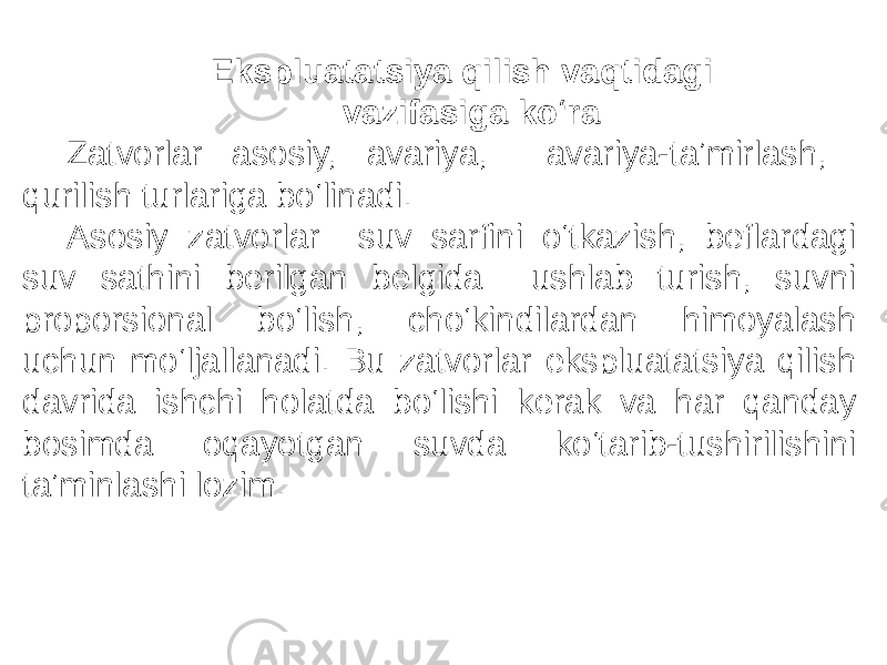 Ekspluatatsiya qilish vaqtidagi vazifasiga ko‘ra Zatvorlar asosiy, avariya, avariya-taʼmirlash, qurilish turlariga bo‘linadi. Asosiy zatvorlar suv sarfini o‘tkazish, beflardagi suv sathini berilgan belgida ushlab turish, suvni proporsional bo‘lish, cho‘kindilardan himoyalash uchun mo‘ljallanadi. Bu zatvorlar ekspluatatsiya qilish davrida ishchi holatda bo‘lishi kerak va har qanday bosimda oqayotgan suvda ko‘tarib-tushirilishini taʼminlashi lozim. 