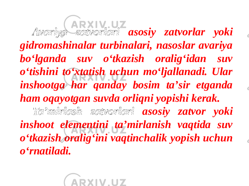 Avariya zatvorlari asosiy zatvorlar yoki gidromashinalar turbinalari, nasoslar avariya bo‘lganda suv o‘tkazish oralig‘idan suv o‘tishini to‘xtatish uchun mo‘ljallanadi. Ular inshootga har qanday bosim taʼsir etganda ham oqayotgan suvda orliqni yopishi kerak. Taʼmirlash zatvorlari asosiy zatvor yoki inshoot elementini taʼmirlanish vaqtida suv o‘tkazish oralig‘ini vaqtinchalik yopish uchun o‘rnatiladi. 