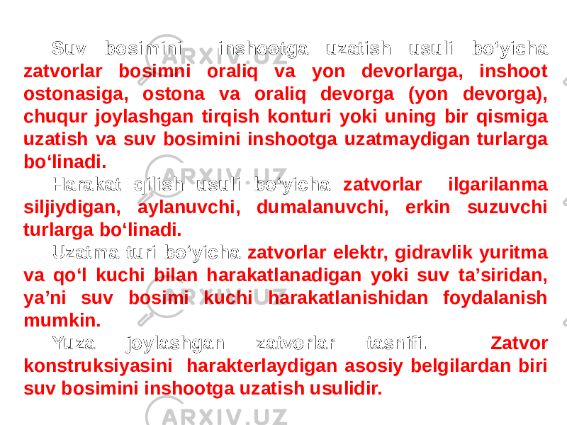 Suv bosimini inshootga uzatish usuli bo‘yicha zatvorlar bosimni oraliq va yon devorlarga, inshoot ostonasiga, ostona va oraliq devorga (yon devorga), chuqur joylashgan tirqish konturi yoki uning bir qismiga uzatish va suv bosimini inshootga uzatmaydigan turlarga bo‘linadi. Harakat qilish usuli bo‘yicha zatvorlar ilgarilanma siljiydigan, aylanuvchi, dumalanuvchi, erkin suzuvchi turlarga bo‘linadi. Uzatma turi bo‘yicha zatvorlar elektr, gidravlik yuritma va qo‘l kuchi bilan harakatlanadigan yoki suv taʼsiridan, yaʼni suv bosimi kuchi harakatlanishidan foydalanish mumkin. Yuza joylashgan zatvorlar tasnifi. Zatvor konstruksiyasini harakterlaydigan asosiy belgilardan biri suv bosimini inshootga uzatish usulidir. 