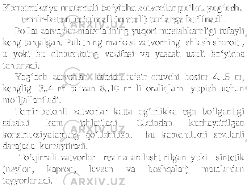 Konstruksiya materiali bo‘yicha zatvorlar po‘lat, yog‘och, temir-beton, to‘qimali (matoli) turlarga bo‘linadi. Po‘lat zatvorlar materialining yuqori mustahkamligi tufayli keng tarqalgan. Pulatning markasi zatvorning ishlash sharoiti, u yoki bu elementning vazifasi va yasash usuli bo‘yicha tanlanadi. Yog‘och zatvorlar asosan taʼsir etuvchi bosim 4...5 m, kengligi 3..4 m baʼzan 8..10 m li oraliqlarni yopish uchun mo‘ljallaniladi. Temir-betonli zatvorlar katta og‘irlikka ega bo‘lganligi sababli kam ishlatiladi. Oldindan kuchaytirilgan konstruksiyalarning qo‘llanilishi bu kamchilikni sezilarli darajada kamaytiradi. To‘qimali zatvorlar rezina aralashtirilgan yoki sintetik (neylon, kapron, lavsan va boshqalar) matolardan tayyorlanadi. 