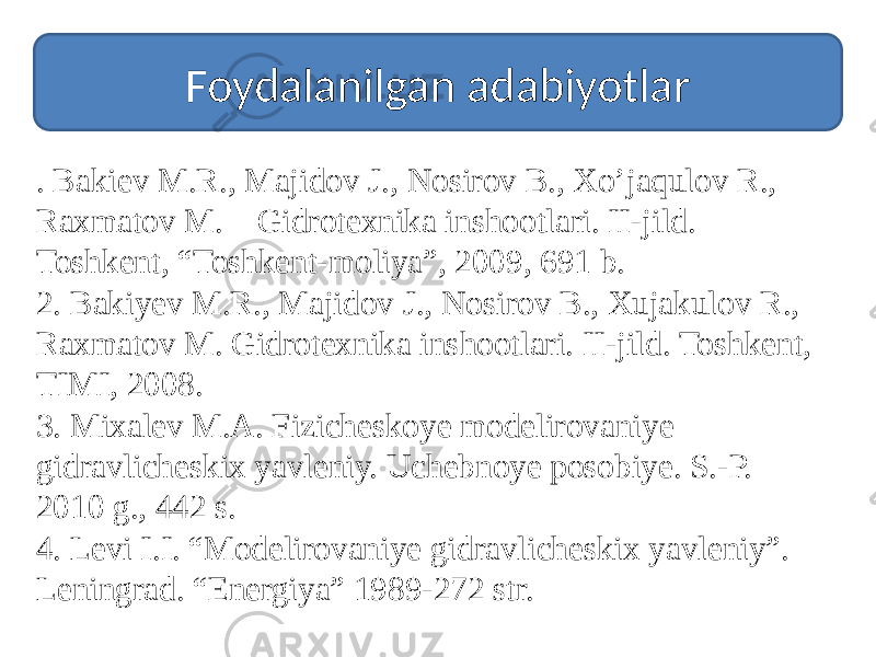 Foydalanilgan adabiyotlar . Bakiev M.R., Majidov J., Nosirov B., Xo’jaqulov R., Raxmatov M. Gidrotexnika inshootlari. II-jild. Toshkent, “Toshkent-moliya”, 2009, 691 b. 2. Bakiyev M.R., Majidov J., Nosirov B., Xujakulov R., Raxmatov M. Gidrotexnika inshootlari. II-jild. Toshkent, TIMI, 2008. 3. Mixalev M.A. Fizicheskoye modelirovaniye gidravlicheskix yavleniy. Uchebnoye posobiye. S.-P. 2010 g., 442 s. 4. Levi I.I. “Modelirovaniye gidravlicheskix yavleniy”. Leningrad. “Energiya” 1989-272 str. 