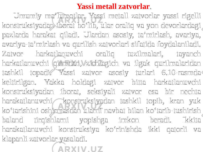  Yassi metall zatvorlar . Umumiy maʼlumotlar. Yassi metall zatvorlar yassi rigelli konstruksiyadan iborat bo‘lib, ular oraliq va yon devorlardagi pazlarda harakat qiladi. Ulardan asosiy, taʼmirlash, avariya, avariya-taʼmirlash va qurilish zatvorlari sifatida foydalaniladi. Zatvor harkatlanuvchi oraliq tuzilmalari, tayanch harkatlanuvchi qismdan, zichlagich va ilgak qurilmalaridan tashkil topadi. Yassi zatvor asosiy turlari 6.10-rasmda keltirilgan. Yakka holdagi zatvor bitta harkatlanuvchi konstruksiyadan iborat, seksiyali zatvor esa bir nechta harakatlanuvchi konstruksiyadan tashkil topib, kran yuk ko‘tarishini oshirmasdan ularni navbat bilan ko‘tarib-tushirish baland tirqishlarni yopishga imkon beradi. Ikkita harakatlanuvchi konstruksiya ko‘rinishda ikki qatorli va klapanli zatvorlar yasaladi. 