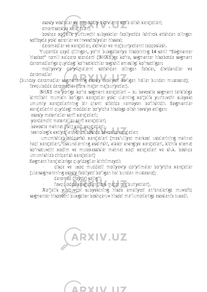 - asosiy vositalar va nomoddiy aktivlarni sotib olish xarajatlari; - amortizatsiya xarajatlari; - boshqa xo’jalik yurituvchi subyektlar faoliyatida ishtirok etishdan olingan soffoyda yoki zararlar va investitsiyalar hissasi; - daromadlar va xarajatlar, aktivlar va majburiyatlarni taqqoslash. Yuqorida qayd qilingan, ya’ni buxgalteriya hisobining 14-sonli “Segmentar hisobot” nomli xalqaro standarti (BHXS)ga ko’ra, segmentar hisobotda segment daromadlariga quyidagi ko’rsatkichlar tegishli emasligi ko’rsatilgan: - moliyaviy qo’yilmalarni sotishdan olingan foizlar, dividendlar va daromadlar (bunday daromadlar segmentning asosiy faoliyati bo’lgan hollar bundan mustasno); - favqulodda daromadlar (fors-major majburiyatlar). BHXS me’yoriga ko’ra segment xarajatlari – bu bevosita segment tarkibiga kiritilishi mumkin bo’lgan xarajatlar yoki ularning xo’jalik yurituvchi subyekt umumiy xarajatlarining bir qismi sifatida namoyon bo’lishidir. Segmentlar xarajatlarini quyidagi moddalar bo’yicha hisobga olish tavsiya etilgan: -asosiy materiallar sarfi xarajatlari; -yordamchi materiallar sarfi xarajatlari; -bevosita mehnat (ish) xaqi xarajatlari; -texnologik extiyojlar uchun boshqa bevosita xarajatlar; -umumishlab chiqarish xarajatlari (mas’uliyat markazi ustalarining mehnat haqi xarajatlari, uskunalarning eskirishi, elektr energiya xarajatlari, kichik xizmat ko’rsatuvchi xodim va mutaxassislar mehnat xaqi xarajatlari va sh.k. boshqa umumishlab chiqarish xarajatlari) Segment harajatlariga quyidagilar kiritilmaydi: - qisqa va uzoq muddatli moliyaviy qo’yilmalar bo’yicha xarajatlar (ularsegmentning asosiy faoliyati bo’lgan hol bundan mustasno); - daromad (foyda) solig’i; - favqulodda xarajatlar (fors-major majburiyatlari). Xo’jalik yurituvchi subyektning hisob amaliyoti an’analariga muvofiq segmentar hisobotni buxgalter boshqaruv hisobi ma’lumotlariga asoslanib tuzadi. 