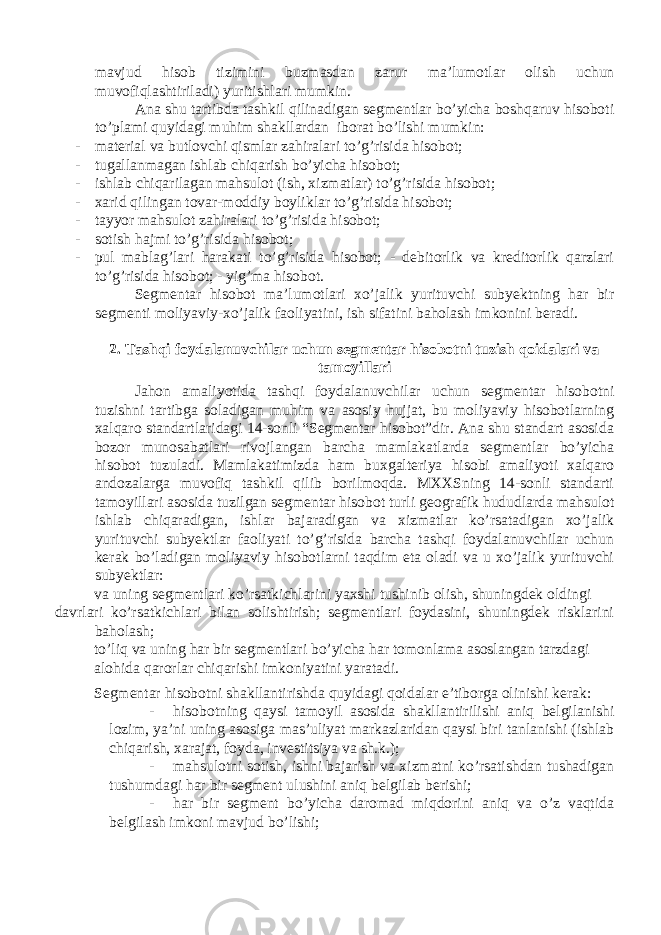 mavjud hisob tizimini buzmasdan zarur ma’lumotlar olish uchun muvofiqlashtiriladi) yuritishlari mumkin. Ana shu tartibda tashkil qilinadigan segmentlar bo’yicha boshqaruv hisoboti to’plami quyidagi muhim shakllardan iborat bo’lishi mumkin: - material va butlovchi qismlar zahiralari to’g’risida hisobot; - tugallanmagan ishlab chiqarish bo’yicha hisobot; - ishlab chiqarilagan mahsulot (ish, xizmatlar) to’g’risida hisobot; - xarid qilingan tovar-moddiy boyliklar to’g’risida hisobot; - tayyor mahsulot zahiralari to’g’risida hisobot; - sotish hajmi to’g’risida hisobot; - pul mablag’lari harakati to’g’risida hisobot; - debitorlik va kreditorlik qarzlari to’g’risida hisobot; - yig’ma hisobot. Segmentar hisobot ma’lumotlari xo’jalik yurituvchi subyektning har bir segmenti moliyaviy-xo’jalik faoliyatini, ish sifatini baholash imkonini beradi. 2. Tashqi foydalanuvchilar uchun segmentar hisobotni tuzish qoidalari va tamoyillari Jahon amaliyotida tashqi foydalanuvchilar uchun segmentar hisobotni tuzishni tartibga soladigan muhim va asosiy hujjat, bu moliyaviy hisobotlarning xalqaro standartlaridagi 14-sonli “Segmentar hisobot”dir. Ana shu standart asosida bozor munosabatlari rivojlangan barcha mamlakatlarda segmentlar bo’yicha hisobot tuzuladi. Mamlakatimizda ham buxgalteriya hisobi amaliyoti xalqaro andozalarga muvofiq tashkil qilib borilmoqda. MXXSning 14-sonli standarti tamoyillari asosida tuzilgan segmentar hisobot turli geografik hududlarda mahsulot ishlab chiqaradigan, ishlar bajaradigan va xizmatlar ko’rsatadigan xo’jalik yurituvchi subyektlar faoliyati to’g’risida barcha tashqi foydalanuvchilar uchun kerak bo’ladigan moliyaviy hisobotlarni taqdim eta oladi va u xo’jalik yurituvchi subyektlar: va uning segmentlari ko’rsatkichlarini yaxshi tushinib olish, shuningdek oldingi davrlari ko’rsatkichlari bilan solishtirish; segmentlari foydasini, shuningdek risklarini baholash; to’liq va uning har bir segmentlari bo’yicha har tomonlama asoslangan tarzdagi alohida qarorlar chiqarishi imkoniyatini yaratadi. Segmentar hisobotni shakllantirishda quyidagi qoidalar e’tiborga olinishi kerak: - hisobotning qaysi tamoyil asosida shakllantirilishi aniq belgilanishi lozim, ya’ni uning asosiga mas’uliyat markazlaridan qaysi biri tanlanishi (ishlab chiqarish, xarajat, foyda, investitsiya va sh.k.); - mahsulotni sotish, ishni bajarish va xizmatni ko’rsatishdan tushadigan tushumdagi har bir segment ulushini aniq belgilab berishi; - har bir segment bo’yicha daromad miqdorini aniq va o’z vaqtida belgilash imkoni mavjud bo’lishi; 