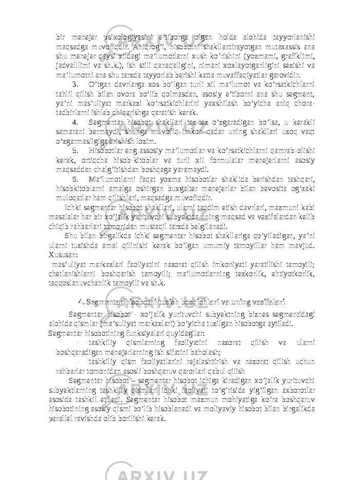 bir menejer psixologiyasini e’tiborga olgan holda alohida tayyorlanishi maqsadga muvofiqdir. Aniqrog’i, hisobotni shakllantirayotgan mutaxassis ana shu menejer qaysi xildagi ma’lumotlarni xush ko’rishini (yozmami, grafiklimi, jadvalllimi va sh.k.), ish stili qanaqaligini, nimani xoxlayotganligini sezishi va ma’lumotni ana shu tarzda tayyorlab berishi katta muvaffaqiyatlar garovidir. 3. O’tgan davrlarga xos bo’lgan turli xil ma’lumot va ko’rsatkichlarni tahlil qilish bilan ovora bo’lib qolmasdan, asosiy e’tiborni ana shu segment, ya’ni mas’uliyat markazi ko’rsatkichlarini yaxshilash bo’yicha aniq chora- tadbirlarni ishlab chiqarishga qaratish kerak. 4. Segmentar hisobot shakllari tez-tez o’zgaradigan bo’lsa, u kerakli samarani bermaydi, shunga muvofiq imkon qadar uning shakllari uzoq vaqt o’zgarmasligiga erishish lozim. 5. Hisobotlar eng assosiy ma’lumotlar va ko’rsatkichlarni qamrab olishi kerak, ortiqcha hisob-kitoblar va turli xil formulalar menejerlarni asosiy maqsaddan chalg’itishdan boshqaga yaramaydi. 6. Ma’lumotlarni faqat yozma hisobotlar shaklida berishdan tashqari, hisobkitoblarni amalga oshirgan buxgalter menejerlar bilan bevosita og’zaki muloqatlar ham qilishlari, maqsadga muvofiqdir. Ichki segmentar hisobot shakllari, ularni taqdim etish davrlari, mazmuni kabi masalalar har bir xo’jalik yurituvchi subyektda uning maqsad va vazifalardan kelib chiqib rahbarlari tomonidan mustaqil tarzda belgilanadi. Shu bilan birgalikda ichki segmentar hisobot shakllariga qo’yiladigan, ya’ni ularni tuzishda amal qilinishi kerak bo’lgan umumiy tamoyillar ham mavjud. Xususan: mas’uliyat markazlari faoliyatini nazorat qilish imkoniyati yaratilishi tamoyili; chetlanishlarni boshqarish tamoyili; ma’lumotlarning tezkorlik, ehtiyotkorlik, taqqoslanuvchanlik tamoyili va sh.k. 4. Segmentar hisobotni tuzish bosqichlari va uning vazifalari Segmentar hisobot - xo’jalik yurituvchi subyektning biznes segmentidagi alohida qismlar (ma’suliyat markazlari) bo’yicha tuzilgan hisobotga aytiladi. Segmentar hisobotining funksiyalari quyidagilar: - tashkiliy qismlarning faoliyatini nazorat qilish va ularni boshqaradigan menejerlarning ish sifatini baholash; - tashkiliy qism faoliyatlarini rejalashtirish va nazorat qilish uchun rahbarlar tomonidan asosli boshqaruv qarorlari qabul qilish Segmentar hisobot – segmentar hisobot ichiga kiradigan xo’jalik yurituvchi subyektlarning tashkiliy qismlari ichki faoliyati to’g’risida yig’ilgan axborotlar asosida tashkil etiladi. Segmentar hisobot mazmun mohiyatiga ko’ra boshqaruv hisobotining asosiy qismi bo’lib hisoblanadi va moliyaviy hisobot bilan birgalikda parallel ravishda olib borilishi kerak. 