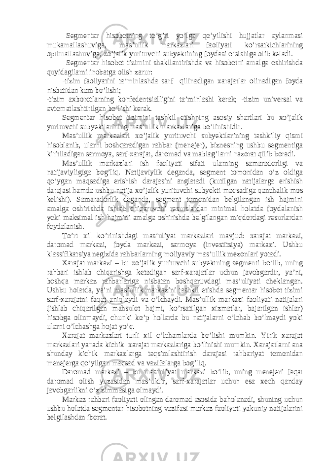 Segmentar hisobotning to’g’ri yo’lga qo’yilishi hujjatlar aylanmasi mukamallashuviga, mas’ullik markazlari faoliyati ko’rsatkichlarining optimallashuviga, xo’jalik yurituvchi subyektining foydasi o’sishiga olib keladi. Segmentar hisobot tizimini shakllantirishda va hisobotni amalga oshirishda quyidagilarni inobatga olish zarur: -tizim faoliyatini ta’minlashda sarf qilinadigan xarajatlar olinadigan foyda nisbatidan kam bo’lishi; -tizim axborotlarning konfedentsialligini ta’minlashi kerak; -tizim universal va avtomatlashtirilgan bo’lishi kerak. Segmentar hisobot tizimini tashkil etishning asosiy shartlari bu xo’jalik yurituvchi subyektlarining mas’ullik markazlariga bo’linishidir. Mas’ullik markazlari xo’jalik yurituvchi subyektlarining tashkiliy qismi hisoblanib, ularni boshqaradigan rahbar (menejer), biznesning ushbu segmentiga kiritiladigan sarmoya, sarf-xarajat, daromad va mablag’larni nazorat qilib boradi. Mas’ullik markazlari ish faoliyati sifati ularning samaradorligi va natijaviyligiga bog’liq. Natijaviylik deganda, segment tomonidan o’z oldiga qo’ygan maqsadiga erishish darajasini anglatadi (kutilgan natijalarga erishish darajasi hamda ushbu natija xo’jalik yurituvchi subyekti maqsadiga qanchalik mos kelishi). Samaradorlik deganda, segment tomonidan belgilangan ish hajmini amalga oshirishda ishlab chiqaruvchi resurslardan minimal holatda foydalanish yoki maksimal ish hajmini amalga oshirishda belgilangan miqdordagi resurlardan foydalanish. To’rt xil ko’rinishdagi mas’uliyat markazlari mavjud: xarajat markazi, daromad markazi, foyda markazi, sarmoya (investitsiya) markazi. Ushbu klassifikatsiya negizida rahbarlarning moliyaviy mas’ullik mezonlari yotadi. Xarajat markazi – bu xo’jalik yurituvchi subyektning segmenti bo’lib, uning rahbari ishlab chiqarishga ketadigan sarf-xarajatlar uchun javobgardir, ya’ni, boshqa markaz rahbarlariga nisbatan boshqaruvdagi mas’uliyati cheklangan. Ushbu holatda, ya’ni mas’ullik markazini tashkil etishda segmentar hisobot tizimi sarf-xarajatni faqat aniqlaydi va o’lchaydi. Mas’ullik markazi faoliyati natijalari (ishlab chiqarilgan mahsulot hajmi, ko’rsatilgan xizmatlar, bajarilgan ishlar) hisobga olinmaydi, chunki ko’p hollarda bu natijalarni o’lchab bo’lmaydi yoki ularni o’lchashga hojat yo’q. Xarajat markazlari turli xil o’lchamlarda bo’lishi mumkin. Yirik xarajat markazlari yanada kichik xarajat markazlariga bo’linishi mumkin. Xarajatlarni ana shunday kichik markazlarga taqsimlashtirish darajasi rahbariyat tomonidan menejerga qo’yilgan maqsad va vazifalarga bog’liq. Daromad markazi – bu mas’uliyat markazi bo’lib, uning menejeri faqat daromad olish yuzasidan mas’uldir, sarf-xarajatlar uchun esa xech qanday javobgarlikni o’z zimmasiga olmaydi. Markaz rahbari faoliyati olingan daromad asosida baholanadi, shuning uchun ushbu holatda segmentar hisobotning vazifasi markaz faoliyati yakuniy natijalarini belgilashdan iborat. 