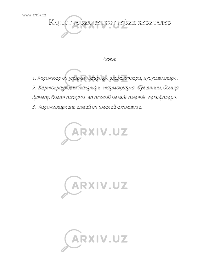 www.arxiv.uz Картография ва географик хариталар Режа: 1. Хар и т л ар ва ул арнн таъриф и , эл еме нтл ар и , хусусиятл ар и . 2. Карт ог раф и ян и таър и ф и , т ap моқларга бўлиниши, бошқа фан л ар билан алоқаси ва асос и й илмий-амалий ваз и фа л ар и . 3. Хариталарнинг илмий ва амалий аҳамияти . 