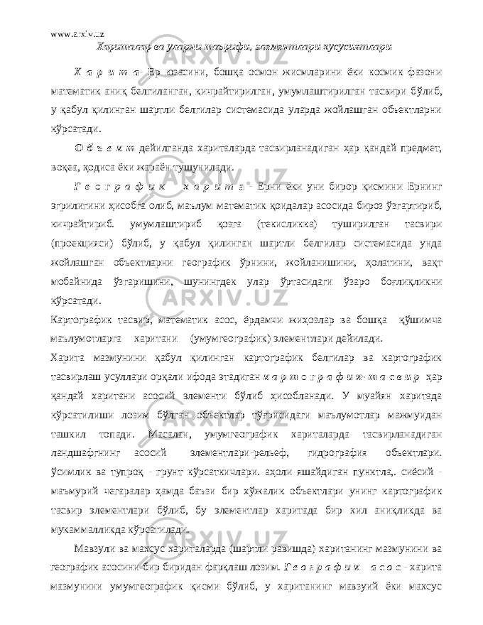 www.arxiv.uz Хариталар ва уларни таърифи, элементлари хусусиятлари Х а р и т а - Ер юзасини, бошқа осмон жисмларини ёки космик фазони математик ани қ белгиланган, кичрайтирилган, умумлаштирилган тасвири б ў либ, у қ абул қ илинган шартли белгилар системасида уларда жойлашган объектларни к ўр сатади. О б ъ е к т дейилганда хариталарда тасвирланадиган ҳ ap қ андай предмет, воқ ea, ҳ одиса ёки жараён тушунилади. Г е о г р а ф и к х а р и т а - Ерни ёки уни бирор қ исмини Ернинг эгрилигини ҳ исобга олиб, маълум математик қ оидалар асосида бироз ў згартириб, кичрайтириб. умумлаштириб қо зга (текисликка) туширилган тасвири (проекцияси) б ў либ, у қ абул қилинг ан шартли белгилар системасида унда жойлашган объектларни геогра ф ик ўр нини, жойланишини, ҳ олатини, вақт мобайнида ў згаришини, шунингдек улар ўр тасидаги ў заро боғлиқликни к ўр сатади. Картографик тасвир , математик асос, ё рд амчи ж иҳ озлар ва бошқ а қў шимча маълумотларга харитани (умумгеографик) элементлари дейилади. Харита мазмунини қ абул қ илинган картографик белгилар ва картографик тасвирлаш усуллари орқ али ифода э тадиган к а р т о г р а ф и к - т а с в и р ҳ ap қ андай харитани асосий элементи б ў либ ҳ исобланади. У муайян харитада к ўр сатилиши лозим б ў лган объектлар т ўғрисид аги маълумотлар мажмуидан ташкил топади. Масалан, умумгеографик хариталарда тасвирланадиган ландшафгнинг асосий элементлари-рельеф, гидрография объектлари. ў симлик ва тy проқ - грунт к ўр саткичлари. аҳ оли яшайдиган пу н ктла , . сиёсий - маъмурий чегаралар ҳ aмдa баъзи бир х ў жалик объектлари у н инг картографик тасвир элементлари б ў либ, бу элементлар харитада бир хил ан иқ ликда ва мукаммалликда к ўр сатилади. Мавзули ва махсус хариталарда (шартли равишда) хаританинг мазмунини ва географик асосини бир биридан фарқ лаш лозим. Г е о г р а ф и к а с о с - харита мазмунини умумгеorрафик қ исми б ў либ, у хаританинг мавзуий ёки махсус 