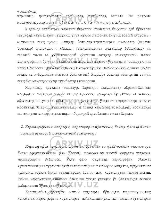 www.arxiv.uz хариталар, диаграммалар графиклар, профиллар, матнли ёки рақ амли маълумотлар хаританинг қ ў ш и м ч а э л е м е н т л а р и дейилади. Юқорида геограсрик харитага берилган стилистик бенуқсон деб бўлмаган таърифда хариталарни тушуниш учун муҳим ҳисобланган учта асосий хусусият - математик аниқ тузиш; алоҳида белгилар-картограсрик символлар (шартли белгилар) системасини қўллaш; тасвирланаётган ҳодисалар (объектлар) ни саралаб олиш ва умумлaштириб кўрсатиш алоҳида таъкидланган. Лекин картографияни бугунги ривожланиш даражаси харита тўғрисидаги тасаввурга яна иккита биринчи даражали аҳамиятга молик бўлган тамойилни киритишни тақозо этади, яъни-борлиқни тизимли (системали) ёндошув асосида тасвирлaш ва уни аниқ бир мақсадни кўзда тутиб моделлaштириш. Хариталар ҳақидаги тасаввур, борлиқни (воқеликни) образли-белгили моделлари сифатида илмий картографиянинг предмети-бу табиат ва жамият объектларини, уларни жойланиши, хусусиятлари, ўзаро алоқадорликлари ва вақт мобайнида ўзгаришларни хариталар ва бошқа картографик моделлар воситасида акс эттириш ва тадқиқ қилишдан иборат деб ҳисоблaшга имкон беради. 2. Картографияни таърифи, тармоқларги бўлиниши, бошқа фанлар билан алоқаси ва асосий илмий-амалий вазифалари Картографик асарларни яратиш, ўpганиш ва фойдаланиш масалалари билан шуғулланадиган фан (билим), техника ва ишлаб чиқариш соҳасига картография дейилади. Ўқув фани сифатида картография бўлажак мутахассисларни турли географик хариталарнинг мазмуни, моҳияти, хусусияти ва яратилиш тарихи билан таништиради. Шунингдек хариталарни тахлил қилиш, тузиш, картометрик ишларни бажариш ҳaмдa улардан ўз фаолиятида амалий фойдаланиш йўлларини ўргатади. Картография қуйидаги асосий соҳаларга бўлинади: харитaшyнослик; математик картография; хариталарни лойихалaштириш ва тузиш; хариталарни 