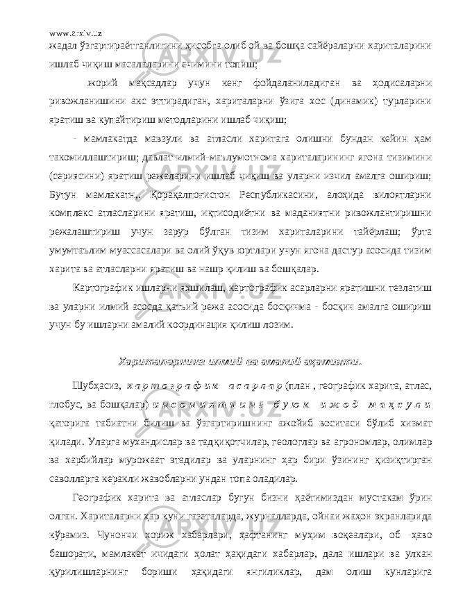 www.arxiv.uz жадал ўзгартираётганлигини ҳисобга олиб ой ва бошқа сайёраларни хариталарини ишлаб чиқиш масалаларини ечимини топиш; жорий мақсадлар учун кенг фойдаланиладиган ва ҳодисаларни ривожланишини акс эттирадиган, хариталарни ўзига хос (динамик) турларини яратиш ва купайтириш методларини ишлаб чиқиш; - мамлакатда мавзули ва атласли харитага олишни бундан кейин ҳaм такомиллаштириш; давлат илмий-маълумотнома хариталарининг ягона тизимини (сериясини) яратиш режаларини ишлаб чиқиш ва уларни изчил амалга ошириш; Бутун мамлакатн,. Қорaқaлпоғистон Республикасини, алоҳида вилоятларни комплекс атласларини яратиш, иқтисодиётни ва маданиятни ривожлантиришни режалаштириш учун зарур бўлган тизим хариталарини тайёрлаш; ўрта умумтаълим муассасалари ва олий ўқув юртлари учун ягона дастур асосида тизим харита ва атласларни яратиш ва нашр қилиш ва бошқалар. Картографик ишларни яхшилаш, картографик асарларни яратишни тезлатиш ва уларни илмий асосда қатъий режа асосида босқичма - босқич амалга ошириш учун бу ишларни амалий координация қилиш лозим. Хариталарнинг илмий ва амалий аҳамияти . Шуб ҳ асиз, к а р т о г р а ф и к а с а р л а р (план , географик харита, атлас, глобус, ва бошқалар) и н с о н и я т н и н г б у ю к и ж о д м а ҳ с у л и қаторига табиатни билиш ва ў згартиришнинг ажойиб воситаси б ў либ хизмат қ илади. Уларга мухандислар ва тад қиқот чилар, геологлар ва аг рономлар, олимлар ва харбийлар мурожаат этадилар ва уларнинг ҳ ap бири ў зининг қизиқ тирган саволларга керакли жавобларни ундан топа оладилар. Географик харита ва атласлар бугун бизни ҳ аётимиздан муст а кам ў рин олган. Хариталарни ҳ ap куни газеталарда, журналларда , ойнаи ж аҳ он экранларида к ў рамиз. Чунончи хориж хабарлари, ҳ аф т анинг м уҳ им воқ еалари, об - ҳаво башорати, мамлакат ичидаги ҳ олат ҳақ идаги хабарлар, дала ишлари ва улкан қ урилишларнинг бориши ҳақ идаги янгиликлар, дам олиш кунларига 