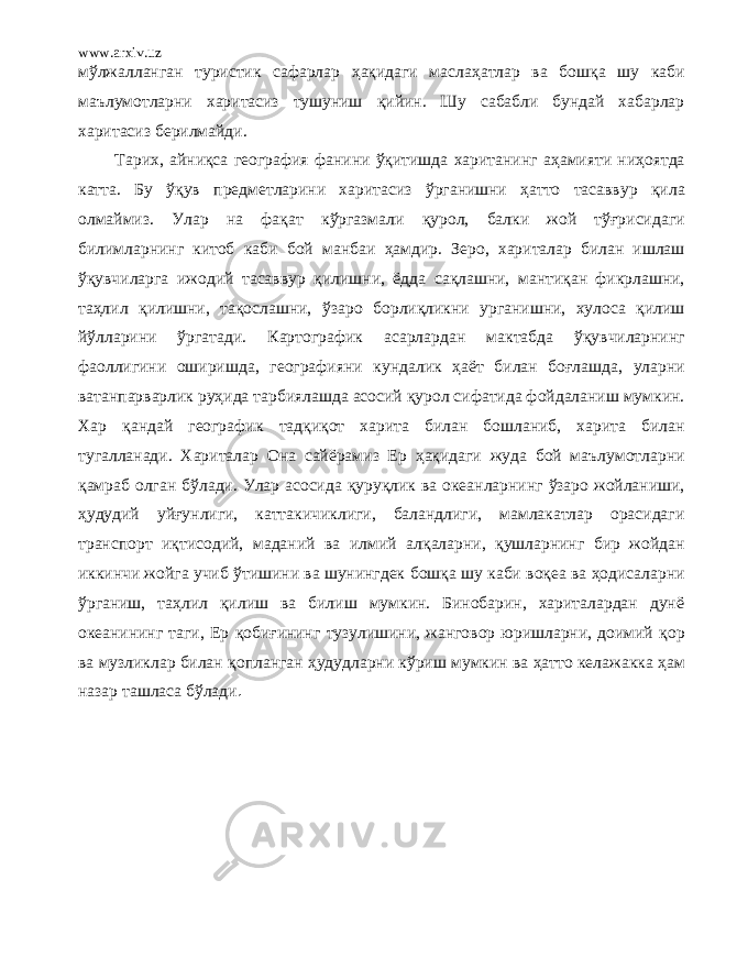 www.arxiv.uz м ў лжалланган туристик сафарлар ҳақ идаги масл аҳ атлар ва бошқ а шу каби маълумотларни харитасиз тушуниш қ ийин. Шу сабабли бундай хабарлар харитасиз берилмайди. Тарих, а йниқ са география ф анини ўқ итишда хаританинг аҳ амияти ни ҳ оятда катта. Бу ўқув предметларини харитасиз ўр ганишни ҳ aттo тасаввур қ ила олмаймиз. Улар на фа қ ат к ўр газмали қ урол, балки жой т ўғ рисидаги билимларнинг китоб каби бой манбаи ҳ амдир. Зеро, хариталар билан ишлаш ўқ увчиларга ижодий тасаввур қ илишни, ё дда с ақ лашни, ман тиқ ан фикрлашни, т аҳлил қ илишни, тақ ослашни, ў заро борли қликни у р ганишни, хулоса қ илиш й ў лларини ў ргатади. Картографик асарлардан мактабда ўқ увчиларнинг фаоллигини оширишда , географи яни кундалик ҳ aё т билан бо ғл ашда, уларни ватанпарварлик р уҳ ида тарбиялашда асосий қ урол сифатида фойдаланиш мумкин. Хар қ андай географик тадқиқот харита билан бошланиб, харита билан тугалланади. Хариталар Она сайёрамиз Ер ҳақ идаги жуда бой маълумотларни қ амраб олган б ў лади. Улар асосида қуруқ лик ва океанларнинг ў заро жойланиши, ҳ удудий уй ғ yнлиги, катта кичиклиги, баландлиги, мамлакатлар орасидаги транспорт иқ тис о дий, маданий ва илмий ал қ аларни, қ ушларнинг бир жойдан иккинчи жойга учиб ў тишини ва шунингдек бошқ а шу каби воқ ea ва ҳ одисаларни ўр ганиш, т аҳ лил қ илиш ва билиш мумкин. Бинобарин, хариталардан дунё океанининг таги, Ер қобиғининг тузулишини, жанговор юришларни, доимий қор ва музликлар билан қо планган ҳ удудларни кўри ш мумкин ва ҳ aттo келажакка ҳ aм назар ташласа бўлади . 