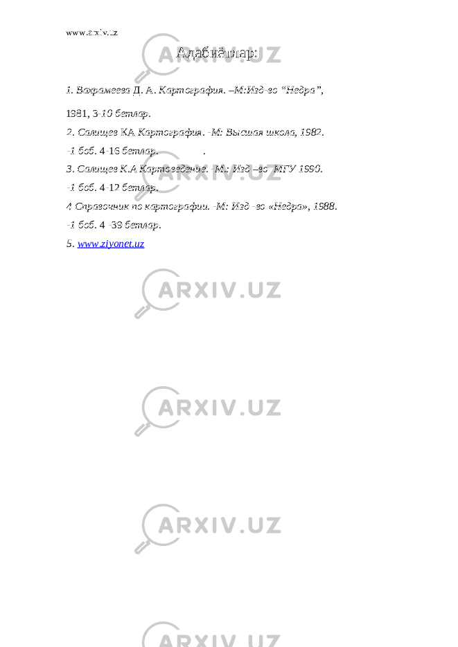 www.arxiv.uz Ад абиётлар : 1. Вахрамеева Д . А . Картография. –М:И зд-во “ He дра” , 1981, 3 - 10 бетлар. 2. Салищев КА Картография. -М: Высшая школа, 1982. -1 боб. 4-16 бет лар. . З. Салищев К.А Картоведение. -М.: Изд –во МГУ 1990. -1 боб. 4-12 бетлар. 4 Справочник по картографии. -М: Изд -во «Heдра», 1988. -1 боб. 4 -39 бетлар. 5. www.ziyonet.uz 