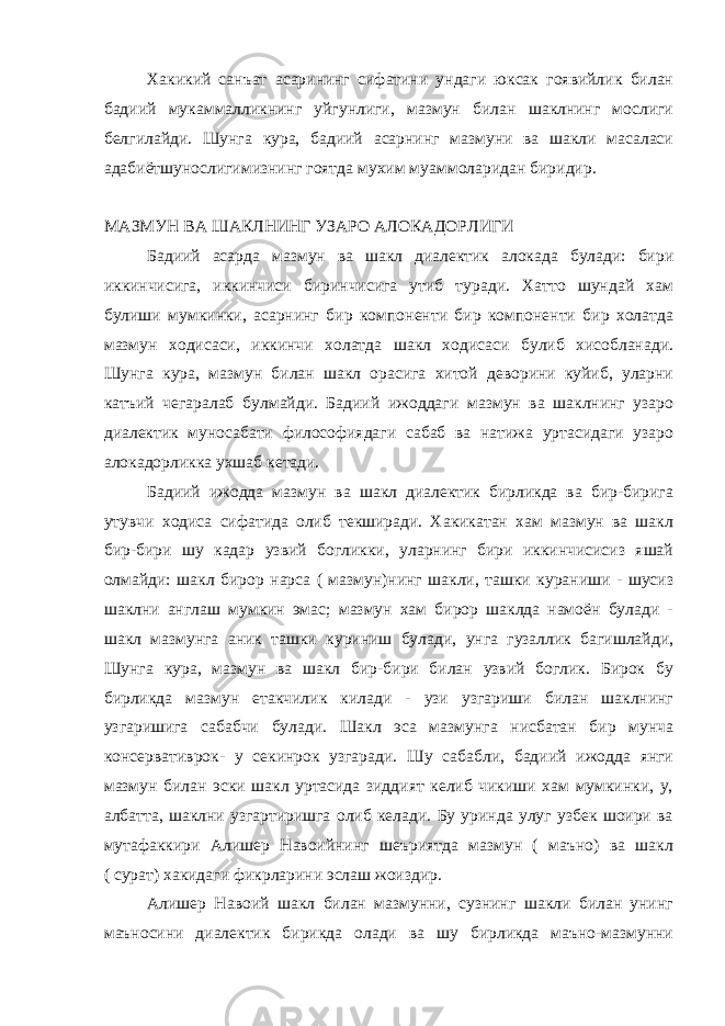 Хакикий санъат асарининг сифатини ундаги юксак гоявийлик билан бадиий мукаммалликнинг уйгунлиги, мазмун билан шаклнинг мослиги белгилайди. Шунга кура, бадиий асарнинг мазмуни ва шакли масаласи адабиётшунослигимизнинг гоятда мухим муаммоларидан биридир. МАЗМУН ВА ШАКЛНИНГ УЗАРО АЛОКАДОРЛИГИ Бадиий асарда мазмун ва шакл диалектик алокада булади: бири иккинчисига, иккинчиси биринчисига утиб туради. Хатто шундай хам булиши мумкинки, асарнинг бир компоненти бир компоненти бир холатда мазмун ходисаси, иккинчи холатда шакл ходисаси булиб хисобланади. Шунга кура, мазмун билан шакл орасига хитой деворини куйиб, уларни катъий чегаралаб булмайди. Бадиий ижоддаги мазмун ва шаклнинг узаро диалектик муносабати философиядаги сабаб ва натижа уртасидаги узаро алокадорликка ухшаб кетади. Бадиий ижодда мазмун ва шакл диалектик бирликда ва бир-бирига утувчи ходиса сифатида олиб текширади. Хакикатан хам мазмун ва шакл бир-бири шу кадар узвий богликки, уларнинг бири иккинчисисиз яшай олмайди: шакл бирор нарса ( мазмун)нинг шакли, ташки кураниши - шусиз шаклни англаш мумкин эмас; мазмун хам бирор шаклда намоён булади - шакл мазмунга аник ташки куриниш булади, унга гузаллик багишлайди, Шунга кура, мазмун ва шакл бир-бири билан узвий боглик. Бирок бу бирликда мазмун етакчилик килади - узи узгариши билан шаклнинг узгаришига сабабчи булади. Шакл эса мазмунга нисбатан бир мунча консервативрок- у секинрок узгаради. Шу сабабли, бадиий ижодда янги мазмун билан эски шакл уртасида зиддият келиб чикиши хам мумкинки, у, албатта, шаклни узгартиришга олиб келади. Бу уринда улуг узбек шоири ва мутафаккири Алишер Навоийнинг шеъриятда мазмун ( маъно) ва шакл ( сурат) хакидаги фикрларини эслаш жоиздир. Алишер Навоий шакл билан мазмунни, сузнинг шакли билан унинг маъносини диалектик бирикда олади ва шу бирликда маъно-мазмунни 