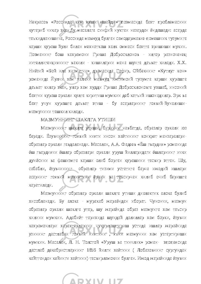 Некрасов «Россияда ким яхши яшайди» поэмасида бахт проблемасини кутариб чикар экан,бу масалага синфий нуктаи назардан ёндашади: асарда таъкидланишича, Россияда мавжуд булган самодержавие-помешчик тузумига карши кураш йули билан мехнаткаш халк оммаси бахтга эришиши мукин. Поэманинг бош кахрамони Гриша Добросклонов - илгор разноченец интеллигенциянинг вакили - кишиларни мана шунга даъват килади. Х.Х. Ниёзий «Бой ила хизматчи» драмасида Гофир, Ойбекнинг «Кутлуг кон» романида Йулчи хам халкни мавжуд ижтимоий тузумга карши курашга даъват килар экан, улар хам худди Гриша Добросклоновга ухшаб, инсоний бахтни кураш оркали кулга киритиш мумкин деб катъий ишонадилар. Эрк ва бахт учун курашга даъват этиш - бу асарларнинг гоявий-йуналиши- мазмунини ташкил килади. МАЗМУННИНГ ШАКЛГА УТИШИ Мазмуннинг шаклга утиши, биринчи навбатда, образлар оркали юз беради. Ёзувчининг гоявий нияти инсон хаётининг конкрет манзаралари- образлар оркали гавдаланади. Масалан, А.А. Фадеев «Ёш гвардия» романида ёш гвардиячи ёшлар образлари оркали уруш йилларидаги ёшларнинг ички дунёсини ва фашизмга карши олиб борган курашини тасвир этган. Шу, сабабли, ёзувчининг образлар тизими устатига барча ижодий ишлари асарнинг гоявий мохиятини ёркин ва таъсирчан килиб очиб беришга каратилади. Мазмуннинг образлар оркали шаклга утиши диалектик алока булиб хисобланади. Бу алока - муракаб жараёндан иборат. Чунончи, мазмун образлар оркали шаклга утар, шу жараёнда образ мазмунга хам таъсир килини мумкин. Адабиёт тарихида шундай далиллар хам борки, ёзувчи кахрамонлари характерларини чукурлаштириш устида ишлар жараёнида узининг дастлабки гоявий ниятини , яъни мазмунни хам узгартириши мумкин. Масалан, Л. Н. Толстой «Уруш ва тинчлик» роман- эпопеясида дастлаб декабристларнинг 1856 йилги хаётини ( Лобазовнинг сургундан кайтгандан кейинги хаётини) тасвирламокчи булган. Ижод жараёнида ёзувчи 