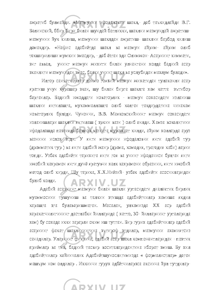 ажратиб булмайди. «Мазмунни ифодаловчи шакл,- деб таъкидлайди В.Г. Белинский, ббир-бири билан шундай богликки, шаклни мазмундай ажратиш- мазмунни йук килиш, мазмунни шаклдан ажратиш- шаклни барбод килиш демакдир. «Нафис адабиётда шакл ва мазмун айрим- айрим олиб текширилиши мумкин эмасдир, - деб ёзган эди Олимжон- Асарнинг киммати, энг аввал, унинг мазмун жихити билан улчангани холда бадиий асар эканлиги мазмунидан эмас, балки унинг шакл ва услубидан махлум булади». Илгор санъаткорлар доимо гоявий мазмун жихатидан тулаконли асар яратиш учун курашар экан, шу билан бирга шаклга хам катта эътибор берганлар. Бадиий ижоддаги новаторлик - мазмун сохасидаги изланиш шаклни янгилашга, мукаммаллашга олиб келган такдирдагина чинакам новаторлик булади. Чунончи, В.В. Маяковскийнинг мазмун сохасидаги изланишлари шаклни янгилаш ( эркин вазн ) олиб енлди. Хамза вокелигини ифодалашда поэзияда бармок вазнига мурожаат килди, айрим холларда аруз вазнини ислох этди. У янги мазмунни ифодаловчи янги адабий тур (драмматик тур ) ва янги адабий жанр (драма, комедия, трагедия каби) ларни топди. Узбек адабиёти тарихига янги гоя ва унинг ифодачиси булган янги ижобий кахрамон янги дунё яратувчи халк кахрамони образини, янги ижобий метод олиб кирди. Шу тарика, Х.Х.Ниёзий- узбек адабиёти асосчиларидан булиб колди. Адабий асарнинг мазмуни билан шакли уртасидаги диалектик бирлик муаммосини тушуниш ва талкин этишда адабиётчилар хамиша якдил карашга эга булаверишмаган. Масалан, улкамизда XX аср адабий харакатчилигининг дастлабки йилларида ( хатто, 30- йилларнинг урталарида хам) бу сохада икки зарарли оким иш тутган. Бир гурих адабиётчилар адабий асарнинг факат шаклинингина эътироф этдилар, мазмунни ахамиятсиз санадилар. Уларнинг фикрича, адабий асар шакл компонентларидан - поэтик приёмлар ва тил, бадиий тасвир воситаларидангина иборат эмиш. Бу хил адабиётчилар кейинчалик Адабиётшунослигимизда « формалистлар» деган машъум ном олдилар . Иккинчи гурух адбётчиларэса аксинча йул тутдилар- 