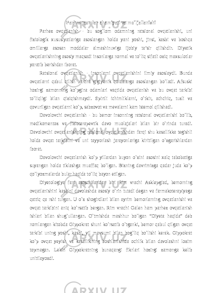 Parhez taomlar ahamiyati va mo`ljallanishi Parhez ovqatlanish - bu sog`lom odamning ratsional ovqatlanishi, uni fiziologik xususiyatlariga asoslangan holda yani yoshi, jinsi, kasbi va boshqa omillarga asosan moddalar almashinuviga ijobiy ta’sir qilishdir. Diyetik ovqatlanishning asosiy maqsadi insonlarga normal va to`liq sifatli oziq maxsulotlar yaratib berishdan iborat. Ratsional ovqatlanish - insonlarni ovqatlanishini ilmiy asoslaydi. Bunda ovqatlarni qabul qilish barcha gigiyenik qoidalarga asoslangan bo`ladi. Afsuski hozirgi zamonning ko`pgina odamlari vaqtida ovqatlanish va bu ovqat tarkibi to`liqligi bilan qiziqishmaydi. Spirtli ichimliklarni, o`tkir, achchiq, tuzli va qovurilgan ovqatlarni ko`p, sabzovot va mevalarni kam istemol qilishadi. Davolovchi ovqatlanish - bu bemor insonning ratsional ovqatlanishi bo`lib, medikomentoz va fizioterapevtik davo muolajalari bilan bir o`rinda turadi. Davolovchi ovqatlanishning ratsional ovqatlanishdan farqi shu kasallikka tegishli holda ovqat tarkibini va uni tayyorlash jarayonlariga kiritilgan o`zgarishlardan iborat. Davolovchi ovqatlanish ko`p yillardan buyon o`zini asosini xalq tabobatiga suyangan holda tiklashga muaffaq bo`lgan. Bizning davrimizga qadar juda ko`p qo`lyozmalarda bular haqida to`liq bayon etilgan. Diyetologiya fani asoschilaridan biri Rim vrachi Asklepgiad, bemorning ovqatlanishini kasalni davolashda asosiy o`rin tutadi degan va farmakoterapiyaga qattiq qa rshi turgan. U o`z shogirdlari bilan ayrim bemorlarning ovqatlanishi va ovqat tarkibini aniq ko`rsatib bergan. Rim vrachi Galen ham parhez ovqatlanish ishlari bilan shug`ullangan. O`tmishda mashhur bo`lgan “Diyeta haqida” deb nomlangan kitobda Gippokrat shuni ko`rsatib o`tganki, bemor qabul qilgan ovqat tarkibi uning yoshi, kasbi, yil mavsumi bilan bog`liq bo`lishi kerak. Gippokrat ko`p ovqat yeyish va kasallikning boshlanishida ochlik bilan davolashni lozim topmagan. Lekin Gippokratning bunaqangi fikrlari hozirgi zamonga kelib unitilayozdi. 