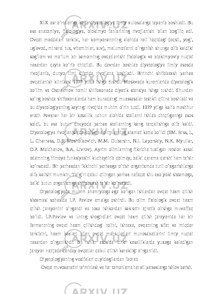 XIX asr o`rtalariga kelib diyetologiya ilmiy xulosalarga tayanib boshladi. Bu esa anatomiya, fiziologiya, biokimyo fanlarining rivojlanishi bilan bog`liq edi. Ovqat moddalari tarkibi, har komponentning alohida roli haqidagi (oqsil, yog`, uglevod, mineral tuz, vitaminlar, suv), malumotlarni o`rganish shunga olib keldiki sog`lom va ma’lum bir bemorning ovqatlanishi fiziologik va biokimyoviy nuqtai nazardan qayta ko`rib chiqildi. Bu davrdan boshlab diyetologiya ilmiy asosda rivojlanib, dunyo ilmi sifatida rivojlana boshladi. Birinchi shifobaxsh parhez ovqatlanish klinikasi 1922 yilda ishga tushdi. Moskvada kurortlarida diyetologik bo`lim va Ostraumov nomli shifoxonada diyetik stansiya ishga tushdi. Shundan so`ng boshqa shifoxonalarda ham bunaqangi muassasalar tashkil qilina boshladi va bu diyetologiyaning keyingi rivojida muhim o`rin tutdi. 1922 yilga kelib mashhur vrach Pevzner har bir kasallik uchun alohida stollarni ishlab chiqilganiga asos soldi, bu esa butun dunyoda parhez stollarning keng tarqalishiga olib keldi. Diyetologiya rivojlanishida ko`pgina olimlarning xizmati katta bo`ldi (SM. Riss, L, L. Cherness, D.S. Mosholkovich, M.M. Gubershn, N.I. Leporskiy, N.K. Myuller, O.P. Malchanov, B.A. Livrov). Ayrim olimlarning fikricha tuzilgan ratsion kasal odamning himoya funksiyasini kuchaytirib qolmay, balki qarama-qarshi ham ta’sir ko`rsatadi. Bir parhezdan ikkinchi parhezga o`tish organizmda turli o`zgarishlarga olib kelishi mumkin. To`g`ri qabul qilingan parhez nafaqat shu azo yoki sistemaga, balki butun organizmga shifobaxsh ta’sir ko`rsatadi. Diyetologiyada muhim ahamiyatga ega bo`lgan ishlardan ovqat hazm qilish sistemasi sohasida I.P. Pavlov amalga oshirdi. Bu olim fiziologik ovqat hazm qilish jarayonini o`rgandi va toza ishkordan sekretin ajratib olishga muvaffaq bo`ldi. I.P.Pavlov va uning shogirdlari ovqat hazm qilish jarayonida har bir fermentning ovqat hazm qilishdagi rolini, ishtaxa, ovqatning sifat va miqdor tarkibini, hazm bezlari bilan ovqat mahsulotlari munosabatlarini ilmiy nuqtai nazardan o`rganishdi. Bu ishlar asosida ichki kasalliklarda yuzaga keladigan jarayon natijada qanday ovqatlar qabul qilish kerakligi o`rganildi. Diyetologiyaning vazifalari quyidagilardan iborat: -Ovqat muvozanatini ta’minlash va har tomonlama har xil parxezlarga ishlov berish. 