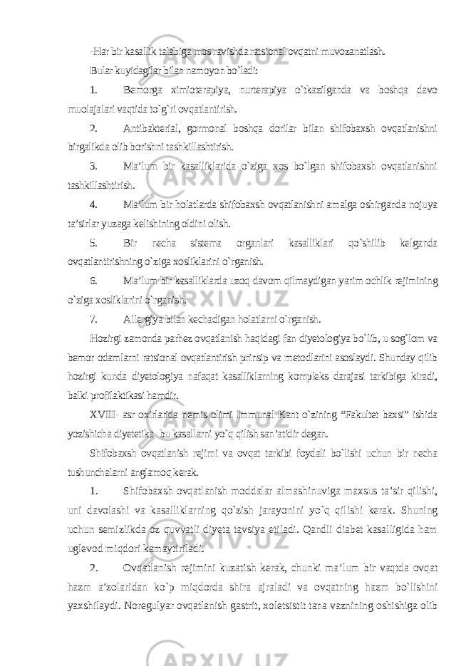 -Har bir kasallik talabiga mos ravishda ratsional ovqatni muvozanatlash. Bular kuyidagilar bilan namoyon bo`ladi: 1. Bemorga ximioterapiya, nurterapiya o`tkazilganda va boshqa davo muolajalari vaqtida to`g`ri ovqatlantirish. 2. Antibakterial, gormonal boshqa dorilar bilan shifobaxsh ovqatlanishni birgalikda olib borishni tashkillashtirish. 3. Ma’lum bir kasalliklarida o`ziga xos bo`lgan shifobaxsh ovqatlanishni tashkillashtirish. 4. Ma’lum bir holatlarda shifobaxsh ovqatlanishni amalga oshirganda nojuya ta’sirlar yuzaga kelishining oldini olish. 5. Bir necha sistema organlari kasalliklari qo`shilib kelganda ovqatlantirishning o`ziga xosliklarini o`rganish. 6. Ma’lum bir kasalliklarda uzoq davom qilmaydigan yarim ochlik rejimining o`ziga xosliklarini o`rganish. 7. Allergiya bilan kechadigan holatlarni o`rganish. Hozirgi zamonda parhez ovqatlanish haqidagi fan diyetologiya bo`lib, u sog`lom va bemor odamlarni ratsional ovqatlantirish prinsip va metodlarini asoslaydi. Shunday qilib hozirgi kunda diyetologiya nafaqat kasalliklarning kompleks darajasi tarkibiga kiradi, balki profilaktikasi hamdir. XVIII- asr oxirlarida nemis olimi Immunal Kant o`zining “Fakultet baxsi” ishida yozishicha diyetetika- bu kasallarni yo`q qilish san’atidir degan. Shifobaxsh ovqatlanish rejimi va ovqat tarkibi foydali bo`lishi uchun bir necha tushunchalarni anglamoq kerak. 1. Shifobaxsh ovqatlanish moddalar almashinuviga maxsus ta’sir qilishi, uni davolashi va kasalliklarning qo`zish jarayonini yo`q qilishi kerak. Shuning uchun semizlikda oz quvvatli diyeta tavsiya etiladi. Qandli diabet kasalligida ham uglevod miqdori kamaytiriladi. 2. Ovqatlanish rejimini kuzatish kerak, chunki ma’lum bir vaqtda ovqat hazm a’zolaridan ko`p miqdorda shira ajraladi va ovqatning hazm bo`lishini yaxshilaydi. Noregulyar ovqatlanish gastrit, xoletsistit tana vaznining oshishiga olib 