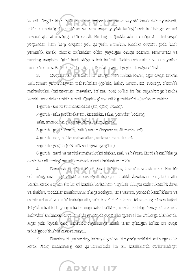 keladi. Ozg`in kishi bo`lish uchun, oz va kam ovqat yeyishi kerak deb uylashadi, lekin bu noto`g`ri chunki oz va kam ovqat yeyish ko`ngli och bo`lishiga va uni nazorat qila olmasligiga olib keladi. Buning natijasida odam kuniga 2 mahal ovqat yeganidan ham ko`p ovqatni yeb qo`yishi mumkin. Kechki ovqatni juda kech yemaslik kerak, chunki uxlashdan oldin yeydigan ozuqa odamni semirtiradi va tunning osoyishtaligini buzilishiga sabab bo`ladi. Lekin och qolish va och yotish mumkin emas. Ba’zi kasalliklarida hatto doim ovqat yeyish tavsiya etiladi. 3. Ovqatlanish ratsionini har xilligini ta’minlash lozim, agar ovqat tarkibi turli tuman ya’ni, hayvon mahsulotlari (go`sht, baliq, tuxum, sut, tvorog), o`simlik mahsulotlari (sabzavotlar, mevalar, bo`tqa, non) to`liq bo`lsa organizmga barcha kerakli moddalar tushib turadi. Quyidagi ovqatlik guruhlarini ajratish mumkin: 1-guruh - sut va sut mahsulotlari (sut, qatiq, tvorog). 2-guruh - sabzavotlar (karam, kartoshka, sabzi, pomidor, bodring, salat, smorodina, qulupnay, olma, uzum, anor), 3-guruh - go`sht (tovuq, baliq) tuxum (hayvon oqsili manbalari) 4-guruh - non, bo`lka mahsulotlari, makaron mahsulotlari. 5-guruh - yog`lar (o`simlik va hayvon yog`lari) 6-guruh - qand va qandolat mahsulotlari shakar, asal, va hakozo. Bunda kasalliklarga qarab har xil turdagi ovqatlik mahsulotlarni cheklash mumkin. 4. Davolash rejimi individual kasallikni emas, kasalni davolash kerak. Har bir odamning, kasalning tuzilishi va xususiyatlariga qarab alohida davolash muolajalarini olib borishi kerak u aynan shu bir xil kasallik bo`lsa ham. Tajribali tibbiyot xodimi kasallik davri va shaklini, moddalar amashinuvini o`ziga xosligini, tana vaznini, yondosh kasalliklarini va oxirda uni odat va didini inobatga olib, so`rab surishtirish kerak. Masalan agar inson kofeni 10 yildan beri ichib yurgan bo`lsa unga kofeni o`tkir qilmasdan ichishga tavsiya etilaveradi. Individual shifobaxsh ovqatlanishda gipertipda ovqat allergiyasini ham e’tiborga olish kerak. Agar juda foydali oziq mahsuloti organizmga zararli ta’sir qiladigan bo`lsa uni ovqat tarkibiga qo`shish tavsiya etilmaydi . 5. Davolovchi parhezning kaloriyaligini va kimyoviy tarkibini e’tiborga olish kerak. Xalq tabobatining eski qo`llanmalarda har xil kasalliklarda qo`llaniladigan 