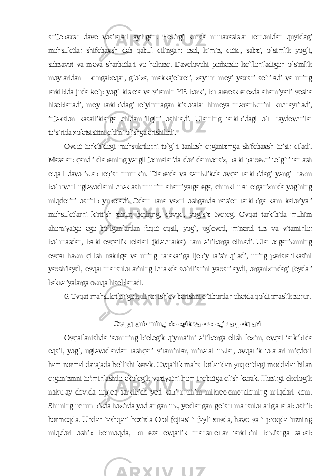 shifobaxsh davo vositalari aytilgan. Hozirgi kunda mutaxasislar tomonidan quyidagi mahsulotlar shifobaxsh deb qabul qilingan: asal, kimiz, qatiq, sabzi, o`simlik yog`i, sabzavot va meva sharbatlari va hakozo. Davolovchi parhezda ko`llaniladigan o`simlik moylaridan - kungaboqar, g`o`za, makkajo`xori, zaytun moyi yaxshi so`riladi va uning tarkibida juda ko`p yog` kislota va vitamin YE borki, bu aterosklerozda ahamiyatli vosita hisoblanadi, moy tarkibidagi to`yinmagan kislotalar himoya mexanizmini kuchaytiradi, infeksion kasalliklarga chidamliligini oshiradi. Ularning tarkibidagi o`t haydovchilar ta’sirida xoletsistitni oldini olishga erishiladi . Ovqat tarkibidagi mahsulotlarni to`g`ri tanlash organizmga shifobaxsh ta’sir qiladi. Masalan: qandli diabetning yengil formalarida dori darmonsiz, balki parxezni to`g`ri tanlash orqali davo izlab topish mumkin. Diabetda va semizlikda ovqat tarkibidagi yengil hazm bo`luvchi uglevodlarni cheklash muhim ahamiyatga ega, chunki ular organizmda yog`ning miqdorini oshirib yuboradi. Odam tana vazni oshganda ratsion tarkibiga kam kaloriyali mahsulotlarni kiritish zarur: bodring, qovoq, yog`siz tvorog. Ovqat tarkibida muhim ahamiyatga ega bo`lganlardan faqat oqsil, yog`, uglevod, mineral tuz va vitaminlar bo`lmasdan, balki ovqatlik tolalari (kletchatka) ham e’tiborga olinadi. Ular organizmning ovqat hazm qilish traktiga va uning harakatiga ijobiy ta’sir qiladi, uning peristaltikasini yaxshilaydi, ovqat mahsulotlarining ichakda so`rilishini yaxshilaydi, organizmdagi foydali bakteriyalarga ozuqa hisoblanadi. 6. Ovqat mahsulotlariga kulinar ishlov berishni e’tibordan chetda qoldirmaslik zarur . Ovqatlanishning biologik va ekologik aspektlari. Ovqatlanishda taomning biologik qiymatini e’tiborga olish lozim, ovqat tarkibida oqsil, yog`, uglevodlardan tashqari vitaminlar, mineral tuzlar, ovqatlik tolalari miqdori ham normal darajada bo`lishi kerak. Ovqatlik mahsulotlaridan yuqoridagi moddalar bilan organizmni ta’minlashda ekologik vaziyatni ham inobatga olish kerak. Hozirgi ekologik nokulay davrda tuproq tarkibida yod kabi muhim mikroelementlarning miqdori kam. Shuning uchun bizda hozirda yodlangan tuz, yodlangan go`sht mahsulotlariga talab oshib bormoqda. Undan tashqari hozirda Orol fojiasi tufayli suvda, havo va tuproqda tuzning miqdori oshib bormoqda, bu esa ovqatlik mahsulotlar tarkibini buzishga sabab 