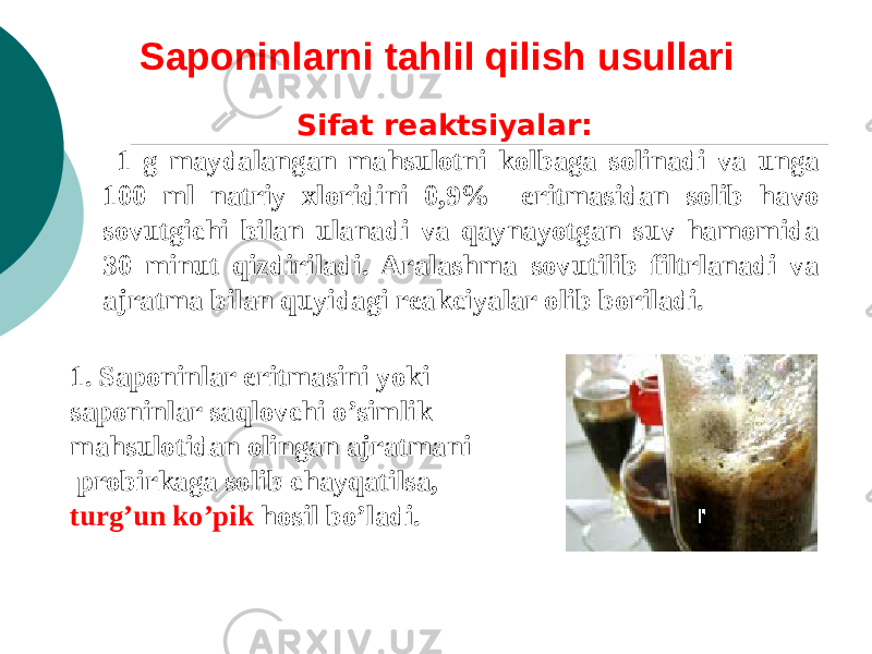 Saponinlarni tahlil qilish usullari Sifat rеaktsiyalar: 1 g maydalangan mahsulotni kolbaga solinadi va unga 100 ml natriy xloridini 0,9% eritmasidan solib havo sovutgichi bilan ulanadi va qaynayotgan suv hamomida 30 minut qizdiriladi. Aralashma sovutilib filtrlanadi va ajratma bilan quyidagi reakciyalar olib boriladi. 1. Saponinlar eritmasini yoki saponinlar saqlovchi o’simlik mahsulotidan olingan ajratmani probirkaga solib chayqatilsa, turg’un ko’pik hosil bo’ladi. 