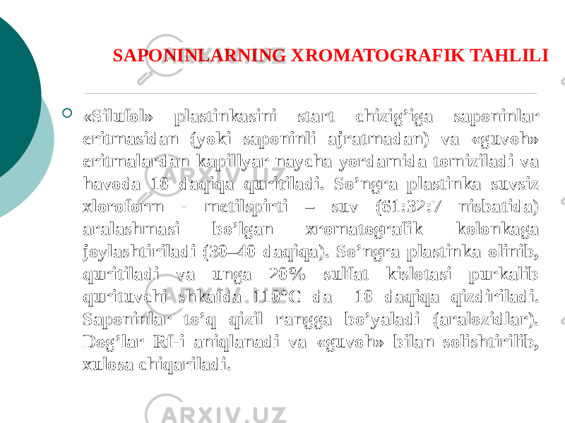 SAPONINLARNING XROMATOGRAFIK TAHLILI  « Silufol» plastinkasini start chizig’iga saponinlar eritmasidan (yoki saponinli ajratmadan) va «guvoh» eritmalardan kapillyar naycha yordamida tomiziladi va havoda 10 daqiqa quritiladi. So’ngra plastinka suvsiz xloroform - mеtilspirti – suv (61:32:7 nisbatida) aralashmasi bo’lgan xromatografik kolonkaga joylashtiriladi (30–40 daqiqa). So’ngra plastinka olinib, quritiladi va unga 20% sulfat kislotasi purkalib qurituvchi shkafda 110°C da 10 daqiqa qizdiriladi. Saponinlar to’q qizil rangga bo’yaladi (aralozidlar). Dog’lar Rf-i aniqlanadi va «guvoh» bilan solishtirilib, xulosa chiqariladi. 