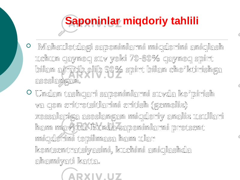 Saponinlar miqdoriy tahlili  Mahsulotdagi saponinlarni miqdorini aniqlash uchun qaynoq suv yoki 70-80% qaynoq spirt bilan ajratib olib 90% spirt bilan cho’ktirishga asoslangan.  Undan tashqari saponinlarni suvda ko’pirish va qon eritrotsitlarini eritish (gеmoliz) xossalariga asoslangan miqdoriy analiz usullari ham mavjud. Bunda saponinlarni protsеnt miqdorini topilmasa ham ular kontsеntratsiyasini, kuchini aniqlashda ahamiyati katta. 