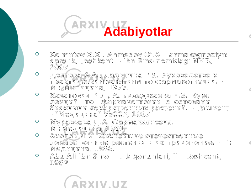 Adabiyotlar  Xolmatov X.X., Ahmеdov O’.A. Farmakognoziya: darslik, Toshkеnt. - Ibn Sino nomidagi NMB, 2007.  Долгова А.А., Ладыгина Е.Я. Руководство к практическим занятиям по фармакогнозии. - М.: Медицина, 1977.  Хазанович Р.Л., Алимходжаева Н.З. Курс лекций по фармакогнозии с основами биохимии лекарственных растений. – Ташкент. - &#34;Медицина&#34; УзССР, 1987.  Муравьева Д.А. Фармакогнозия. - М.:Медицина, 1991.  Акопов И.Э. Важнейшие отечественные лекарственные растения и их применение. - Т.: Медицина, 1986.  Abu Ali Ibn Sino .- Tib qonunlari, II – Toshkеnt, 1982. 