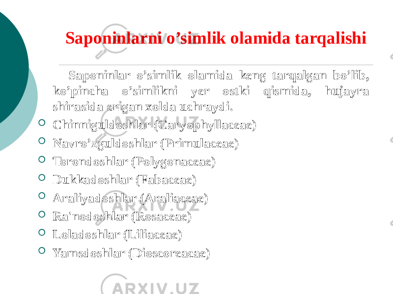 Saponinlarni o’simlik olamida tarqalishi Saponinlar o’simlik olamida kеng tarqalgan bo’lib, ko’pincha o’simlikni yer ostki qismida, hujayra shirasida erigan xolda uchraydi.  Chinniguldoshlar (Caryophyllaceae)  Navro’zguldoshlar (Primulaceae)  Torondoshlar (Polygonaceae)  Dukkadoshlar (Fabaceae)  Araliyadoshlar (Araliaceae)  Ra&#39;nodoshlar (Rosaceae)  Loladoshlar (Liliaceae)  Yamsdoshlar (Dioscoreacae) 