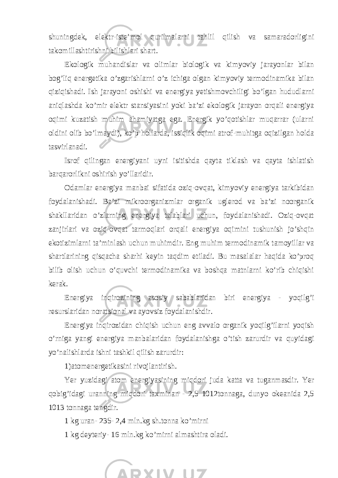 shuningdek, elektr-iste’mol qurilmalarni tahlil qilish va samaradorligini takomillashtirishni bilishlari shart. Ekologik muhandislar va olimlar biologik va kimyoviy jarayonlar bilan bog’liq energetika o’zgarishlarni o’z ichiga olgan kimyoviy termodinamika bilan qiziqishadi. Ish jarayoni oshishi va energiya yetishmovchiligi bo’lgan hududlarni aniqlashda ko’mir elektr stansiyasini yoki ba’zi ekologik jarayon orqali energiya oqimi kuzatish muhim ahamiyatga ega. Energik yo’qotishlar muqarrar (ularni oldini olib bo’lmaydi), ko’p hollarda, issiqlik oqimi atrof-muhitga oqizilgan holda tasvirlanadi. Isrof qilingan energiyani uyni isitishda qayta tiklash va qayta ishlatish barqarorlikni oshirish yo’llaridir. Odamlar energiya manbai sifatida oziq-ovqat, kimyoviy energiya tarkibidan foydalanishadi. Ba’zi mikroorganizmlar organik uglerod va ba’zi noorganik shakllaridan o’zlarning energiya talablari uchun, foydalanishadi. Oziq-ovqat zanjirlari va oziq-ovqat tarmoqlari orqali energiya oqimini tushunish jo’shqin ekotizimlarni ta’minlash uchun muhimdir. Eng muhim termodinamik tamoyillar va shartlarining qisqacha sharhi keyin taqdim etiladi. Bu masalalar haqida ko’proq bilib olish uchun o’quvchi termodinamika va boshqa matnlarni ko’rib chiqishi kerak. Е nergiya inqirozining asosiy sabablaridan biri е nergiya - yoqilg’i resurslaridan noratsional va ayovsiz foydalanishdir. Е nergiya inqirozidan chiqish uchun е ng avvalo organik yoqilg’ilarni yoqish o’rniga yangi е nergiya manbalaridan foydalanishga o’tish zarurdir va quyid а gi yo’nalishlard а ishni tashkil qilish zarurdir: 1)atom е nergetikasini rivojlantirish. Yer yuzidagi atom е nergiyasining miqd о ri juda katta va tuganmasdir. Yer qobig’idagi uranning miqd о ri taxminan - 2,5 1012tonnaga, dunyo okeanida 2,5 1013 tonnaga tengdir. 1 kg uran- 235- 2,4 mln.kg sh.tonna ko’mirni 1 kg deyteriy- 16 mln.kg ko’mirni almashtira oladi. 