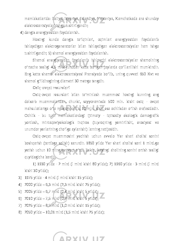 mamlakatlarida: Italiya, Ispaniya, Islandiya, Yaponiya, Kamchatkada ana shunday е lektrostantsiyalari ishga tushirilgandir; 4) dengiz еnergiyasidan foydalanish. Hozirgi kunda dengiz to’lqinlari, oqimlari еnergiyasidan foydalanib ishlaydigan еlektrogeneratorlar bilan ishlaydigan еlektrostantsiyalar ham ishga tushirilgandir; 5) shamol еnergiyasidan foydalanish. Shamol еnergiyasidan foydalanib ishlovchi еlektrostantsiyalar shamolning o’rtacha tezligi 4,5 m/sekunddan katta bo’lgаn joylarda qo’llanilishi mumkindir. Еng katta shamol еlektrostantsiyasi Fransiyada bo’lib, uning quvvati 650 Kvt va shamol g’ildiragining diametri 30 metrga tengdir. Oziq-ovqat resurslari Oziq-ovqat resurslari bilan ta’minlash muammosi hozirgi kunning еng dolzarb muammolaridan, chunki, sayyoramizda 500 mln. kishi oziq - ovqat mahsulotlariga o’ta muxtoj bo’lib, 10 mln. kishi еsa ochlikdan o’lish arafasidadir. Ochlik - bu turli mamlakatlardagi ijtimoiy - iqtisodiy еkologik demografik portlash, mintaqaviyеkologik inqiroz (tuprоqning yemirilishi, еroziyasi va unumdor yerlarining cho’lga aylanishi) larning natijasidir. Oziq-ovqat muammosini yechish uchun avvalo Yer shari aholisi sonini b о shqarish (tartibga solish) zarurdir. 1850 yilda Yer shari aholisi soni 1 mlrd.ga yetish uchun 10 ming asr vaqt o’tdi. Lekin, keyingi aholining sonini ortish tezligi quyid а gicha bordi: 1) 1930 yilda - 2 mlrd (l mlrd kishi 80 yilda); 2) 1960 yilda - 3 mlrd (l mlrd kishi 30 yilda); 3) 1975 yilda - 4 mlrd (l mlrd kishi 15 yilda); 4) 2000 yilda – 6,3 mlrd (2,3 mlrd kishi 25 yilda); 5) 2005 yilda – 6,7 mlrd (0,4 mlrd kishi 5 yilda); 6) 2010 yilda – 7,5 mlrd (0,8 mlrd kishi 5 yilda); 7) 2025 yilda – 8,5 mlrd (1,0 mlrd kishi 15 yilda); 8) 2050 yilda – 10,01 mlrd (1,5 mlrd kishi 25 yilda); 