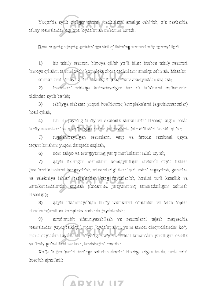 Yuqorida aytib o’tilgan chora - tadbirlarni amalga oshirish, o’z navbatida tabiiy resurslardan oqilona foydalanish imkonini beradi. R е surslardan foydalanishni tashkil qilishning umumilmiy tamoyillari 1) bir tabiiy resursni himoya qilish yo’li bilan boshqa tabiiy resursni himoya qilishni ta’minlovchi kompleks chora-tadbirlarni amalga oshirish. Masalan o’rmоnlarni himoya qilish hisobiga tuprоqni suv еroziyasidan saqlash; 2) insonlarni tabiatga ko’rsatayotgan har bir ta’sirlarni oqibatlarini oldindan aytib berish; 3) tabiiyga nisbatan yuqori hosildorroq komplekslarni (agrobiotsenozlar) hosil qilish; 4) har bir joyning tabiiy va е kologik sharoitlarini hisobga olgan holda tabiiy resurslarni xalq xo’jaligiga ketma-ket ravishda jalb е tilishini tashkil qilish; 5) tug а lanmaydigan resurslarni vaqt va fazoda ratsional qayta taqsimlanishini yuqori darajada saqlash; 6) xom ashyo va е nergiyaning yangi manbalarini izlab topish; 7) qayta tiklangan resurslarni kengaytirilgan ravishda qayta tiklash (meliorativ ishlarni kengaytirish, mineral o’g’itlarni qo’llashni kegaytirsh, genetika va selektsiya ishlari natijalaridan keng foydalanish, hosilni turli kasallik va zararkunandalardan saqlash (fotosintez j а r а yonining samaradorligini oshirish hisobiga); 8) qayta tiklanmaydigan tabiiy resurslarni o’rganish va izlab topish ulardan tejamli va kompleks ravishda foydalanish; 9) atrof-muhit sifatiniyaxshilash va resurslarni tejash maqsadida resurslardan yopiq tsiklga binoan foydalanishni, ya’ni sanoat chiqindilaridan ko’p marta qaytadan foydalanishni yo’lga qo’yish. Tabiat tomonidan yaratilgan е stetik va ilmiy go’zallikni saqlash, landshaftni boyitish. Xo’jalik faoliyatini tartibga solinish davrini hisobga olgan holda, unda to’rt bosqich ajratiladi: 