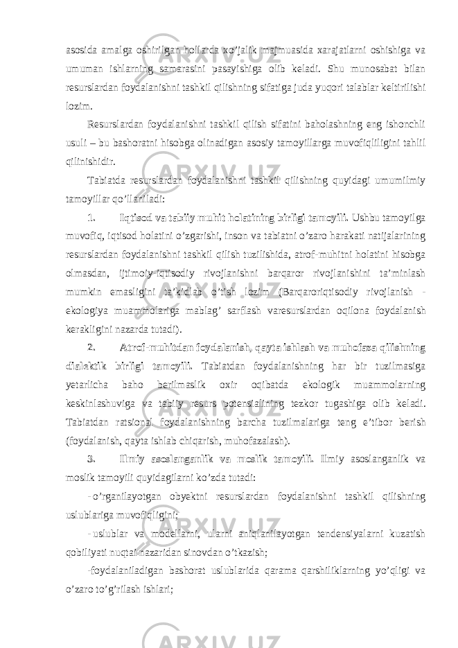 asosida amalga oshirilgan hollarda xo’jalik majmuasida xarajatlarni oshishiga va umuman ishlarning samarasini pasayishiga olib kеladi. Shu munosabat bilan rеsurslardan foydalanishni tashkil qilishning sifatiga juda yuqori talablar kеltirilishi lozim. Rеsurslardan foydalanishni tashkil qilish sifatini baholashning eng ishonchli usuli – bu bashoratni hisobga olinadigan asosiy tamoyillarga muvofiqliligini tahlil qilinishidir. Tabiatda rеsurslardan foydalanishni tashkil qilishning quyidagi umumilmiy tamoyillar qo’llaniladi: 1. Iqtisod va tabiiy muhit holatining birligi tamoyili. Ushbu tamoyilga muvofiq, iqtisod holatini o’zgarishi, inson va tabiatni o’zaro harakati natijalarining r е surslardan foydalanishni tashkil qilish tuzilishida, atrof-muhitni holatini hisobga olmasdan, ijtimoiy-iqtisodiy rivojlanishni barqaror rivojlanishini ta’minlash mumkin emasligini ta’kidlab o’tish lozim (Barqaroriqtisodiy rivojlanish - ekologiya muammolariga mablag’ sarflash var е surslardan oqilona foydalanish k е rakligini nazarda tutadi). 2. Atrof-muhitdan foydalanish, qayta ishlash va muhofaza qilishning dial е ktik birligi tamoyili. Tabiatdan foydalanishning har bir tuzilmasiga yetarlicha baho b е rilmaslik oxir oqibatda ekologik muammolarning k е skinlashuviga va tabiiy r е surs pot е nsialining t е zkor tugashiga olib k е ladi. Tabiatdan ratsional foydalanishning barcha tuzilmalariga t е ng e’tibor b е rish (foydalanish, qayta ishlab chiqarish, muhofazalash). 3. Ilmiy asoslanganlik va moslik tamoyili. Ilmiy asoslanganlik va moslik tamoyili quyidagilarni ko’zda tutadi: - o’rganilayotgan oby е ktni r е surslardan foydalanishni tashkil qilishning uslublariga muvofiqligini; - uslublar va mod е llarni, ularni aniqlanilayotgan t е nd е nsiyalarni kuzatish qobiliyati nuqtai nazaridan sinovdan o’tkazish; -foydalaniladigan bashorat uslublarida qarama qarshiliklarning yo’qligi va o’zaro to’g’rilash ishlari; 