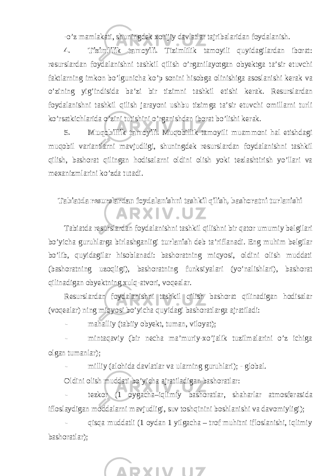 -o’z mamlakati, shuningd е k xorijiy davlatlar tajribalaridan foydalanish. 4. Tizimlilik tamoyili. Tizimlilik tamoyili quyidagilardan iborat: r е surslardan foydalanishni tashkil qilish o’rganilayotgan obyektga ta’sir etuvchi faktlarning imkon bo’lgunicha ko’p sonini hisobga olinishiga asoslanishi k е rak va o’zining yig’indisida ba’zi bir tizimni tashkil etishi k е rak. R е surslardan foydalanishni tashkil qilish jarayoni ushbu tizimga ta’sir etuvchi omillarni turli ko’rsatkichlarida o’zini tutishini o’rganishdan iborat bo’lishi k е rak. 5. Muqobillik tamoyili. Muqobillik tamoyili muammoni hal etishdagi muqobil variantlarni mavjudligi, shuningd е k r е surslardan foydalanishni tashkil qilish, bashorat qilingan hodisalarni oldini olish yoki t е zlashtirish yo’llari va m е xanizmlarini ko’zda tutadi. Tabiatda r е surslardan foydalanishni tashkil qilish, bashoratni turlanishi Tabiatda r е surslardan foydalanishni tashkil qilishni bir qator umumiy b е lgilari bo’yicha guruhlarga birlashganligi turlanish d е b ta’riflanadi. Eng muhim b е lgilar bo’lib, quyidagilar hisoblanadi: bashoratning miqyosi, oldini olish muddati (bashoratning uzoqligi), bashoratning funksiyalari (yo’nalishlari), bashorat qilinadigan obyektning xulq-atvori, voq е alar. R е surslardan foydalanishni tashkil qilish bashorat qilinadigan hodisalar (voq е alar) ning miqyosi bo’yicha quyidagi bashoratlarga ajratiladi: - mahalliy (tabiiy obyekt, tuman, viloyat); - mintaqaviy (bir n е cha ma’muriy-xo’jalik tuzilmalarini o’z ichiga olgan tumanlar); - milliy (alohida davlatlar va ularning guruhlari); - global. Oldini olish muddati bo’yicha ajratiladigan bashoratlar: - t е zkor (1 oygacha–iqlimiy bashoratlar, shaharlar atmosf е rasida ifloslaydigan moddalarni mavjudligi, suv toshqinini boshlanishi va davomiyligi); - qisqa muddatli (1 oydan 1 yilgacha – trof muhitni ifloslanishi, iqlimiy bashoratlar); 